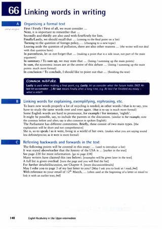 Linking words in writing
Organising a formal text
.:.oY'>.!' .:.o�j �->" First I Firstly I First of all, we must consider ...
140
Next, it is important to remember that ...
Secondly and thirdly are also used with first/firstly for lists.
Finally/Lastly, we should recall that ... (coming to the final point on a list)
Turning to the question of foreign policy, ... (changing to a new topic)
Leaving aside the question of pollution, there are also other reasons ... (the writer will not deal
with that question here)
In parenthesis, let us not forget that ... (making a point that is a side issue, not part of the main
argument)
In summary I To sum up, we may state that ... (listing I summing up the main points)
In sum, the economic issues are at the centre of this debate ... (listing I summing up the main
points: much more formal)
In conclusion I To conclude, I should like to point out that ... (finishing the text)
C0"'4."'4.0t Mis..f-ttke.
Lastly is used when making a final point, e.g. Lastly, let us consider what the future holds. (NOT At­
�Hf"'l'-tt<.-t"f'tfl'<t
.
ftf'1' ...) At last means finally after a long time, e.g. At last I've finished my essay -
what a relief!
Linking words for explaining, exemplifying, rephrasing, etc.
To learn new words properly a lot of recycling is needed; in other words I that is to say, you
have to study the same words over and over again. (that is to say is much more formal)
Some English words are hard to pronounce, for example I for instance, 'eighth'.
It might be possible, say, to include the parents in the discussion. (similar to for example; note
the commas before and after; say is also common in spoken English)
The Parliament has different committees. Briefly, these consist of two main types. [the
explanation will be short and not comprehensive)
She is, so to speak I as it were, living in a world of her own. (makes what you are saying sound
less definite/precise; as it were is more formal)
Referring backwards and forwards in the text
The following points will be covered in this essay: ... (used to introduce a list)
It was stated above/earlier that the history of the USA is ... [earlier in the text]
See page 238 for more information. [go to page 238)
Many writers have claimed this (see below). [examples will be given later in the text]
A full list is given overleaf. [turn the page and you will find the list]
For further details/discussion, see Chapter 4. [more discussion/details]
May I refer you to page 3 of my last letter to you? [May I ask you to look at I read; (ml]
With reference to your email of 12th
March, ... (often used at the beginning of a letter or email to
link it with an earlier text; (ml)
English Vocabulary in Use Upper-intermediate
 
