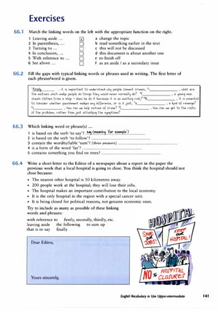 Exercises
66.1 Match the linking words on the left with the appropriate function on the right.
1 Leaving aside ... [£] a change the topic
2 In parenthesis, ... D b read something earlier in the text
3 Turning to ... D c this will not be discussed
4 In conclusion, ... D d this document is about another one
5 With reference to ... D e to finish off
6 See above ... D f as an aside I as a secondary issue
66.2 Fill the gaps with typical linking words or phrases used in writing. The first letter of
each phrase/word is given.
1
firs+I� , d. is iwiportanl lo under-stand wh'j people cowiwiil cdwies, 2.i.______ , what ar-e
lhe wiolives which wiak..e people do lhin�s lhe':l w0uld never- nor-wial':l do? 3
F , a ijOUn� wian
steals clothes fr-owi a shop - does he do il because it is an excilin� dsk..? 4
N , il is essential
lo consider- whether- punishwienl wiak..es an':l difference, or- is it jusl, 5
a , a kJnd of r-even�e?
"L , haw can we help vidiwis of cdwie? 71 , haw can we �el lo lhe r-ools
of lhe pr-oblewi, r-alher- lhan jusl aHackJn� lhe s'jwiplowis?
66.3 Which linking word or phrase(s) ...
1 is based on the verb 'to say'? ..�.�..���.��.i.�tJ��..��-��P.!{!......................
2 is based on the verb 'to follow'? ...............................................................................
3 contain the word/syllable 'sum'? (three answers) ...............................................................................
4 is a form of the word 'far'? ...............................................................................
5 contains something you find on trees? ...............................................................................
66.4 Write a short letter to the Editor of a newspaper about a report in the paper the
previous week that a local hospital is going to close. You think the hospital should not
close because:
• The nearest other hospital is 50 kilometres away.
• 200 people work at the hospital; they will lose their jobs.
• The hospital makes an important contribution to the local economy.
• It is the only hospital in the region with a special cancer unit.
• It is being closed for political reasons, not genuine economic ones.
Try to include as many as possible of these linking
words and phrases:
with reference to firstly, secondly, thirdly, etc.
leaving aside the following to sum up
that is to say finally
Dear Editor,
Yours sincerely,
English Vocabulary in Use Upper-intennediate 141
 