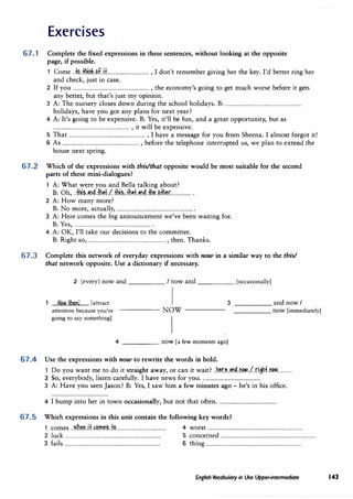Exercises
67. 1 Complete the fixed expressions in these sentences, without looking at the opposite
page, if possible.
1 ComeJt?..lliT.1.b.Jl.H................................... , I don't remember giving her the key. I'd better ring her
and check, just in case.
2 If you............................................................... , the economy's going to get much worse before it gets
any better, but that'sjust my opinion.
3 A: The nursery closes down during the school holidays. B: ...............................................................
holidays, have you got any plans for next year?
4 A: It's going to be expensive. B: Yes, it'll be fun, and a great opportunity, but as
............................................................... , it will be expensive.
5 That............................................................... , I have a message for you from Sheena. I almost forgot it!
6 As............................................................... , before the telephone interrupted us, we plan to extend the
house next spring.
67.2 Which of the expressions with this/that opposite would be most suitable for the second
parts of these mini-dialogues?
1 A: What were you andBella talking about?
B: 0h, ..fh.i.�..�nd..fh�.f..l..+J:i?.,..t.b�.Jl).4.fh..�..�.fh�r................. .
2 A: How many more?
B: No more, actually,............................................................... .
3 A: Here comes the big announcement we've been waiting for.
B: Yes,............................................................... .
4 A: OK, I'll take our decisions to the committee.
B: Right so,............................................................... , then. Thanks.
67.3 Complete this network of everyday expressions with now in a similar way to the this/
that network opposite. Use a dictionary if necessary.
2 (every) now and _____ / now and_____ [occasionally]
--'N-o=�_.
fb
,.,,
e
.....
n
,..
!_ [attract
attention because you're
going to say something]
3
-----NOW-----
1
4 _____ now[a few moments ago]
67.4 Use the expressions withnow to rewrite the words in bold.
_____ and nowI
_____ now [immediately]
1 Do you want me to do it straight away, orcan it wait? ..b�r.�..�1)/J..T.1.�..l..r::iah.:f..n�............
2 So, everybody, listen carefully. I have news for you.................................................
3 A: Have you seenJason? B: Yes, I saw him a few minutes ago- he's in his office.
4 I bump into her in town occasionally, but not that often.................................................
67.5 Which expressions in this unit contain the followingkey words?
1 comes..w.h�T.1..lt..f:�m��.f.r>.......................................... 4 worst...............................................................................
2 luck............................................................................... 5 concerned...............................................................................
3 fails............................................................................... 6 thing...............................................................................
English Vocabulary in Use Upper-intermediate 143
 