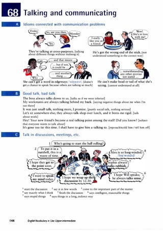 144
Talking and communicating
Idioms connected with communication problems
I really
like you as
a friend.
They're talking at cross-purposes. [talking
about different things without realising it]
He's got the wrong end of the stick. [not
understood something in the correct way]
� ...) (... and that means�
�
... but if not,
:L
-
�
,
.,....'iaB
'y-'
it could be ...
... and another
h
thing ...
She can't get a word in edgeways /'ed3we1z/. [doesn't
get a chance to speak because others are talking so much]
He can't make head or tail of what she's
saying. [cannot understand at all]
Good talk, bad talk
The boss always talks down to us. [talks as if we were inferior]
My workmates are always talking behind my back. [saying negative things about me when I'm
not there]
It was just small talk, nothing more, I promise. [purely social talk, nothing serious]
Let's sit somewhere else; they always talk shop over lunch, and it bores me rigid. [talk
about work]
Hey! Your new friend's become a real talking point among the staff! Did you know? [subject
. that everyone wants to talk about]
It's gone too far this time. I shall have to give him a talking to. [reproach/scold him I tell him off]
Talk in discussions, meetings, etc.
1 Who's going to start the ball rolling?
2 To put it in a
nutshell, this is a
waste of time.
Alex is so long-winded.
8
/lol)1
wmd1d/
1 start the discussion 2 say it in few words 3 come to the important part of the matter
4
say exactly what I think 5 finish the discussion 6
says intelligent, reasonable things
7 says stupid things 8 says things in a long, indirect way
English Vocabulary in Use Upper-intermediate
6
 