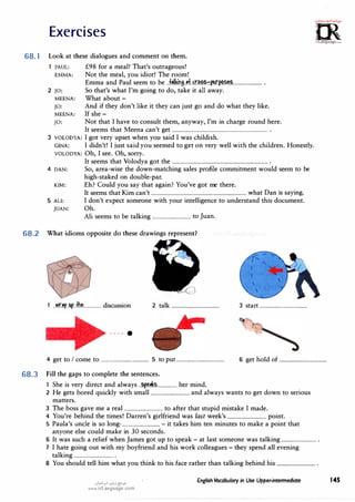 Exercises
68.1 Look at these dialogues and comment on them.
PAUL:
EMMA:
2 JO:
MEENA:
JO:
MEENA:
JO:
£98 for a meal! That's outrageous!
Not the meal, you idiot! The room!
Emma and Paul seem to be J�lkil}.i.!f.J.t�?.::f,'Atf?M!M!........................ .
So that's what I'm going to do, take it all away.
What about-
And if they don't like it they can just go and do what they like.
If she-
Not that I have to consult them, anyway, I'm in charge round here.
It seems that Meena can't get ............................................................................... .
3 VOLODYA: I got very upset when you said I was childish.
GINA: I didn't! I just said you seemed to get on very well with the children. Honestly.
VOLODYA: Oh, I see. Oh, sorry.
4 DAN:
KIM:
5 ALI:
JUAN:
It seems that Volodya got the ............................................................................... .
So, area-wise the down-matching sales profile commitment would seem to be
high-staked on double-par.
Eh? Could you say that again? You've got me there.
It seems that Kim can't ............................................................................... what Dan is saying.
I don't expect someone with your intelligence to understand this document.
Oh.
Ali seems to be talking ................................ to Juan.
68.2 What idioms opposite do these drawings represent?
1 ..�r.�..!4p...f.M............... discussion 2 talk ........................................ 3 start........................................
---- .
O,,m·
.'!<'U-;ct,..r�,.
0
�
irLanguage.com
4 get to I come to ........................................ 5 to put........................................ 6 get hold of ........................................
68.3 Fill the gaps to complete the sentences.
1 She is very direct and always ..���-·-·············· her mind.
2 He gets bored quickly with small ................................ and always wants to get down to serious
matters.
3 The boss gave me a real ................................ to after that stupid mistake I made.
4 You're behind the times! Darren's girlfriend was last week's ................................ point.
5 Paula's uncle is so long-................................ - it takes him ten minutes to make a point that
anyone else could make in 30 seconds.
6 It was such a relief when James got up to speak- at last someone was talking ............................. .
7 I hate going out with my boyfriend and his work colleagues- they spend all evening
talking ................................ .
8 You should tell him what you think to his face rather than talking behind his ................................ .
u�1Y-1 u�i {:-'->"
www.irLanguage.com
English Vocabulary in Use Upper-intermediate 145
 