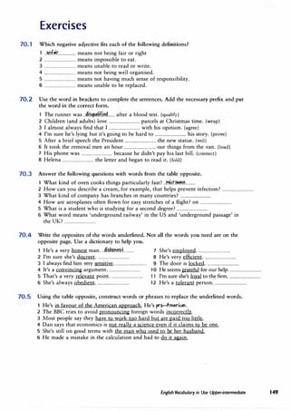 Exercises
70.1 Which negative adjective fits each of the following definitions?
1 ..9.r:f�r.................. means not being fair or right
2 ................................ means impossible to eat.
3 ................................ means unable to read or write.
4 ................................ means not being well organised.
5 ................................ means not having much sense of responsibility.
6 ................................ means unable to be replaced.
70.2 Use the word in brackets to complete the sentences. Add the necessary prefix and put
the word in the correct form.
h d' l'f'�" ft
.
1 T e runner was .....l.�.H..I�....... a er a blood test.(qualify)
2 Children (and adults) love ................................ parcels at Christmas time.(wrap)
3 I almost always find that I ................................ with his opinion. (agree)
4 I'm sure he's lying but it's going to be hard to ................................ his story.(prove)
5 After a brief speech the President ................................ the new statue.(veil)
6 It took the removal men an hour ................................ our things from the van.(load)
7 His phone was ................................ because he didn't pay his last bill.(connect)
8 Helena ................................ the letter and began to read it.(fold)
70.3 Answer the following questions with words from the table opposite.
1 What kind of oven cooks things particularly fast? ..r.nkr�.�..........
2 How can you describe a cream, for example, that helps prevent infection? ................................
3 What kind of company has branches in many countries? ................................
4 How are aeroplanes often flown for easy stretches of a flight? on ................................
5 What is a student who is studying for a second degree? ................................
6 What word means 'underground railway' in the US and 'underground passage' in
the UK? ................................
70.4 Write the opposites of the words underlined. Not all the words you need are on the
opposite page. Use a dictionary to help you.
1 He's a very honest man...�i�n��f........... 7 She's employed.................................
2 I'm sure she's discreet................................. 8 He's very efficient.................................
3 I always find him very sensitive................................. 9 The door is locked.................................
4 It's a convincing argument................................. 1 0 He seemsgrateful for our help.................................
5 That's a very relevant point................................. 11 I'm sure she's loyal to the firm.................................
6 She's always obedient................................. 12 He's a tolerant person.................................
70.5 Using the table opposite, construct words or phrases to replace the underlined words.
1 He's in favour of the American approach.He's pro-A-rneril,n.
2 The BBC tries to avoid pronouncing foreign words incorrectly.
3 Most people say they have to work too hard but are paid too little.
4 Dan says that economics is not really a science even if it claims to be one.
5 She's still on good terms with the man who used to be her husband.
6 He made a mistake in the calculation and had to do it again.
English Vocabulary in Use Upper-intermediate 149
 