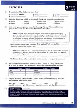 3.1 Pronunciation. What English words are these?
1 /edju'ke1f;:m/ ...�d!Kt«rm............ 3 /'li:mIJ/ ................................
2 /'pa:sp::>:t/ ................................ 4 /'hbdti/ ................................
5 /rd'v13dn/ ................................
6 /'brAod/ ................................
3.2 Underline the stressed syllable of these words. Check your answers in your dictionary.
umque
2 elegant
3 urgently
4 eyebrow
5 record (verb)
6 thermometer
7 extract (noun)
8 lifestyle
3.3 Look at the grammar patterns which the Cambridge Advanced Learner's Dictionary
gives for these words and then correct the sentences that follow.
2
supply /s�'pla1/ � verb [T] to provide something that is wanted or needed, often in large
quantities and over a long period of time: Electrical power is supplied by underground cables. 0
Three people have been arrested for supplying arms to the terrorists. 0 The company has supplied
the royal family(= provided them with something they need)for years. 0 At the beginning of
term, students are supplied with a list of books that they are expected to read.
Brazil supplies coffee at many countries...
J;,r.��!.L�.r.r.!i�?...�.�ff��..f�..�.�r.,.���.fr:i�.?.:.....................................
The officer supplied each soldier a map.............................................................................................................................
deny /d11
naJ/ verb [T] NOT TRUE I to say that something is not true: He will not confirm or deny the
allegations. 0 [+that] Neil denies that he broke the window, but I'm sure he did. 0 [+ -ing verb]
Neil denies breaking the window.
The Minister denied to have received any money from the oil company. (two answers)
3.4 Put a tick (./)if these adjectives can be used about a person, or a thing (which could
be an event, an object, a fact, an idea, etc.)or both. Use your dictionary if necessary.
I person I thing I I person thing
sad ./ damp
lucky awkward
content compulsory
3.5 A typical dictionary abbreviation for a noun is (n)and for an adjective (adj). What do
you think these abbreviations mean?
(adv)...�.��.r.k......... (pron)........................ (conj)........................ (prep)........................ (@ ........................
noun [CJ ........................ verb [T] ........................ noun [U] ........................ verb [I or T] ................................
3.6
 