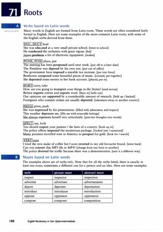 150
Roots
Verbs based on Latin words
Many words in English are formed from Latin roots. These words are often considered fairly
formal in English. Here are some examples of the more common Latin roots, with some of
the English verbs derived from them.
iDUC, DUCT! lead
She was educated at a very small private school. [went to school]
He conducted the orchestra with great vigour. [led]
Japan produces a lot of electronic equipment. [makes]
!PONE, POSE! place, put
The meeting has been postponed until next week. [put off to a later date]
The President was deposed by his own son. [put out of office]
The government have imposed a sizeable tax increase. [put into force]
Beethoven composed some beautiful pieces of music. [created, put together]
She deposited some money in her bank account. [placed, put in]
!PORT! carry, take
How are you going to transport your things to the States? [send across]
Britain imports cotton and exports wool. [buys in] [sells out]
Our opinions are supported by a considerable amount of research. [held up I backed]
Foreigners who commit crimes are usually deported. [taken/sent away to another country]
!PRESS! press, push
She was impressed by his presentation. [filled with admiration and respect]
This weather depresses me. [fills me with miserable feelings]
She always expresses herself very articulately. [puts her thoughts into words]
!SPECT! see, look
You should respect your parents I the laws of a country. [look up to]
The police officer inspected the mysterious package. [looked into I examined]
Many pioneers travelled west in America to prospect for gold. [look for I search]
iVERT!turn
I tried the new make of coffee but I soon reverted to my old favourite brand. [went back]
Can you convert this MP3 file to MP4? [change from one form to another]
The police diverted the traffic because there was a demonstration. [sent it a different way]
Nouns based on Latin words
The examples above are of verbs only. Note that for all the verbs listed, there is usually at
least one noun, sometimes a different one for a person and an idea. Here are some examples.
verb / person noun / abstract noun
inspect inspector inspection
advertise advertiser advertisement
deport deportee deportation
introduce introducer introduction
oppress oppressor oppression
compose composer composition
English Vocabulary in Use Upper-intermediate
 