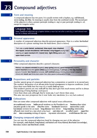 154
Compound adjectives
Form and meaning
A compound adjective has two parts. It is usually written with a hyphen, e.g. well-dressed,
never-ending, sky-blue. Its meaning is usually clear from the combined words. The second part
of the adjective is often a present participle (ending in -ing) or past participle (ending in -ed,
except for irregular verbs).
LAttqtu.tqe.. ke,lp
Some compound adjectives use a hyphen before a noun but not after a verb (e.g. a well-dressed man
but He is always well dressed).
Personal appearance
A number of compound adjectives describe personal appearance. Here is a rather far-fetched
description of a person starting from the head down. [hard to believe]
Tom was a curly-haired, suntanned, blue-eyed, rosy-cheeked,
thin-lipped, broad-shouldered, left-handed, long-legged young man,
wearing an open-necked shirt, brand-new, tight-fitting jeans and
open-toed sandals.
Personality and character
Other compound adjectives describe a person's character.
Melissa was absent-minded [forgetful}, easy-going [relaxed), good-tempered [cheerfuQ,
warm-hearted [kind] and quick-witted [quick-thinking/sharp), if perhaps a little big-headed
(proud of herself], two-faced [not sincere], self-centred (always thinking about herself instead of
others) and stuck-up [thinks she's better than other people (colloquial)} at times.
Prepositions and particles
Another special group of compound adjectives has a preposition or particle in its second part.
The workers' declaration of an all-out strike forced management to improve conditions. [total]
Once there were fields here but now it's a totally built-up area.
That student's parents are very well-off but they don't give him much money and he is always
complaining of being hard-up. [rich] [poor]
I love these shoes and, although they're worn-out, I can't throw them away.
This area was once prosperous but it now looks very run-down. [in a very bad condition]
Collocations
Here are some other compound adjectives with typical noun collocations.
air-conditioned rooms bullet-proof windows on the President's car business-class ticket
cut-price goods in the sales duty-free items handmade furniture interest-free credit
last-minute revision for an exam long-distance lorry driver long-standing relationship
off-peak train travel [at a time which is less busy] part-time job so-called expert sugar-free
diet time-consuming writing of reports top-secret information world-famous film star
Changing compound adjectives
You can vary the compound adjectives listed by changing one part of the adjective.
For example, curly-haired, long-haired, red-haired and wavy-haired; first-hand (knowledge),
first-class (ticket) and first-born (child).
English Vocabulary in Use Upper-intermediate
 