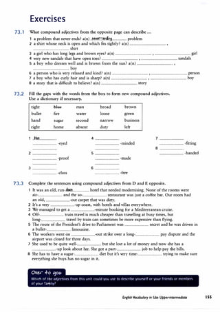 Exercises
73. 1 What compound adjectives from the opposite page can describe ...
1 a problem that never ends? a(n) ..�1.�:::�09-................... problem
2 a shirt whose neck is open and which fits tightly? a(n) ................................................ ,
................................................ shirt
3 a girl who has long legs and brown eyes? a(n) ................................................ , ................................................ girl
4 very new sandals that have open toes? ................................................ , ................................................ sandals
5 a boy who dresses well and is brown from the sun? a(n) ................................................ ,
................................................ boy
6 a person who is very relaxed and kind? a(n) ................................................ , ................................................ person
7 a boy who has curly hair and is sharp? a(n) ................................................ , ................................................ boy
8 a story that is difficult to believe? a(n) ................................................ story
73.2 Fill the gaps with the words from the box to form new compound adjectives.
Use a dictionary if necessary.
tight -bltte-
bullet fire
hand sugar
right home
1 ..11114�.......................
................................ -eyed
2 ................................
................................ -proof
3 ................................
................................ -class
man
water
second
absent
broad
loose
narrow
duty
brown
green
business
left
4 ................................
................................ -minded
5 ................................
................................ -made
6 ................................
................................ -free
7 ................................
................................ -fitting
8 ................................
................................ -handed
73.3 Complete the sentences using compound adjectives from D and E opposite.
1 It was an old, run-.d�...................... hotel that needed modernising. None of the rooms were
air-................................ and the so-................................ restaurant was just a coffee bar. Our room had
an old, ................................-out carpet that was dirty.
2 It's a very ................................-up coast, with hotels and villas everywhere.
3 We managed to get a ................................-minute booking for a Mediterranean cruise.
4 Off-................................ train travel is much cheaper than travelling at busy times, b,ut
long-................................ travel by train can sometimes be more expensive than flying.
5 The route of the President's drive to Parliament was ................................ secret and he was driven in
a bullet-................................ limousine.
6 The workers went on ................................-out strike over a long-................................ pay dispute and the
airport was closed for three days.
7 She used to be quite well-................................ but she lost a lot of money and now she has a
................................-up look about her. She got a part-................................ job to help pay the bills.
8 She has to have a sugar-................................ diet but it's very time-................................ trying to make sure
everything she buys has no sugar in it.
• English Vocabulary in Use Upper-intermediate 155
 