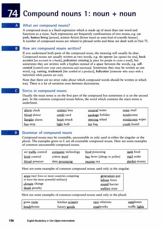 156
Compound nouns 1: noun + noun
What are compound nouns?
A compound noun is a fixed expression which is made up of more than one word and
functions as a noun. Such expressions are frequently combinations of two nouns, e.g. car
park, human being [person], science fiction [fiction based on some kind of scientific fantasy].
A number of compound nouns are related to phrasal verbs and these are dealt with in Unit 75.
How are compound nouns written?
If you understand both parts of the compound noun, the meaning will usually be clear.
Compound nouns are usually written as two words, e.g. tin opener [an opener for tins], bank
account [an account in a bank], pedestrian crossing [a place for people to cross a road], but
sometimes they are written with a hyphen instead of a space between the words, e.g. self­
control [control over your own emotions and reactions]. Sometimes they may be written as one
word, e.g. earring, trademark [the symbol of a product], babysitter [someone who stays with a
baby/child while parents are out].
Note that there are no strict rules about which compound words should be written in which
way. There is a lot of variation even between dictionaries.
Stress in compound nouns
Usually the main stress is on the first part of the compound but sometimes it is on the second
part. In the common compound nouns below, the word which contains the main stress is
underlined.
alarm clock
];tlQQQ donor
burglar alarm
.bfil. StOp
contact lens
illdit card
.he..art attack
light bulb
Grammar of compound nouns
mineral water
package holiday
steering wheel
.te.a bag
�mail
windscreen
windscreen wiper
�hostel
Compound nouns may be countable, uncountable or only used in either the singular or the
plural. The examples given in C are all countable compound nouns. Here are some examples
of common uncountable compound nouns.
air traffic control
birth control
];tlQQQ pressure
computer technology
cotton .w.o.ol
data processing
fuo.d poisoning
� fever [allergy to pollen]
income tax
junk food
mail order
pocket money
Here are some examples of common compound nouns used only in the singular.
arms race [two or more countries competing
to have the most powerful military]
climate change
�penalty
generation gap
labour force
fillYllii barrier
welfare state
Here are some examples of common compound nouns used only in the plural.
grass�
�phones
kitchen scissors
luxury�
English Vocabulary in Use Upper-intermediate
� relations
roadworks
.s.unglasses
traffic�
 