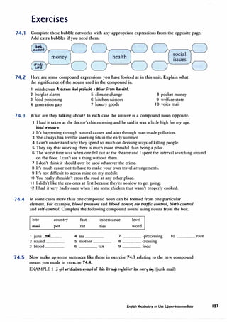 Exercises
74.1 Complete these bubble networks with any appropriate expressions from the opposite page.
Add extra bubbles if you need them.
money health social
issues
74.2 Here are some compound expressions you have looked at in this unit. Explain what
the significance of the nouns used in the compound is.
1 windscreen .ft Slreeri � prMeds • dri1er from � �NL
2 burglar alarm 5 climate change 8 pocket money
3 food poisoning 6 kitchen scissors 9 welfare state
4 generation gap 7 luxury goods 10 voice mail
74.3 What are they talking about? In each case the answer is a compound noun opposite.
1 I had it taken at the doctor's this morning and he said it was a little high for my age.
�lbbd pre55Ure
2 It's happening through natural causes and also through man-made pollution.
3 She always has terrible sneezing fits in the early summer.
4 I can't understand why they spend so much on devising ways of killing people.
5 They say that working there is much more stressful than being a pilot.
6 The worst time was when one fell out at the theatre and I spent the interval searching around
on the floor. I can't see a thing without them.
7 I don't think it should ever be used whatever the crime.
8 It's much easier not to have to make your own travel arrangements.
9 It's not difficult to access mine on my mobile.
10 You really shouldn't cross the road at any other place.
11 I didn't like the eco ones at first because they're so slow to get going.
12 I had it very badly once when I ate some chicken that wasn't properly cooked.
74.4 In some cases more than one compound noun can be formed from one particular
element. For example, blood pressure and blood donor, air traffic control, birth control
and self-control. Complete the following compound nouns using nouns from the box.
bite
.fflftH
country
pot
1 junk ..�.l..............
2 sound ........................
3 blood ........................
fast
rat
inheritance
ties
level
word
4 tea ........................ 7 ........................ -processing
5 mother ........................ 8 ........................ crossing
6 ........................ tax 9 ........................ food
10 ........................ race
74.5 Now make up some sentences like those in exercise 74.3 relating to the new compound
nouns you made in exercise 74.4.
EXAMPLE 1 l ,e+ , ridillllC>Cls ,m{)(lFt bf -#is #ir'C>Cl� � letter �b>C e1er� d�. (junk mail}
English Vocabulary in Use Upper-intermediate 157
 