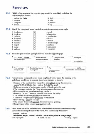 Exercises
75.1 Which of the words on the opposite page would be most likely to follow the
adjectives given below?
1 radioactive ..f.�ll�:L............... 5 final ................................
2 nervous ................................ 6 sales ................................
3 computer ................................ 7 positive ................................
4 annual ................................ 8 city ................................
75.2 Match the compound nouns on the left with the synonyms on the right.
breakdown � a result
2 break-up D b beginning
3 cutback D c production
4 drawback D d strike
5 feedback D e failure
6 outcome D f disadvantage
7 output D g collapse
8 outset D h comments
9 walkout D i reduction
75.3 Fill in the gaps with an appropriate word from the opposite page.
AKC make +.ke61er
bid for FEDCO
2
Prime Minister
announces cabinet
1 3/Transport umon
4
Police plan
threatens -----
on vandalism
I/
5
Two prisoners
6
escape in jail
Football star injured l Flu
in pre-game
8
_____ staffat
supermarket announce strike I
in Ireland
75.4 Here are some compound nouns based on phrasal verbs. Guess the meaning of the
underlined word from its context. Show how it relates to its verb.
1 Because of the accident there was a three-mile tailback along the motorway.
qu�e bf +rlffil Ci+ +,ils �� from, 1etic.le .+ +he he,d bf +he qu�e)
2 Police are warning of an increased number of break-ins in this area.
3 The papers are claiming the Prime Minister organised a cover-up.
4 Unfortunately, our plans have suffered a setback.
5 I'm sorry I'm late. There was a terrible hold-up on the bridge.
6 The robbers made their &etaway in a stolen car.
7 There was a surprisingly large turnout at the concert.
8 I love having a lie-in on Sundays.
9 The lecturer distributed handouts before she started speaking.
1 O I'm giving my office a major clear-out this week.
75.5 These words are made up of the same parts but they have very different meanings.
Explain the meaning of each of the words. Use a dictionary if necessary.
1 outlook I look-out
/Jutltd rne,r1s prospeLl ,kre,s, ltd-oot is, persot1 �mfg ou+ for"' efe� or d,riger.
2 set-up I upset 3 outlet I let-out 4 outlay I layout
English Vocabulary in Use Upper-intermediate 159
 