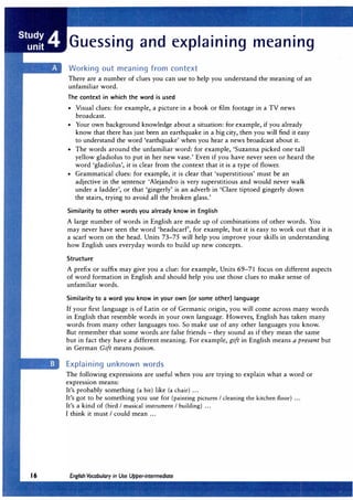 Guessing and explaining meaning
Working out meaning from context
There are a number of clues you can use to help you understand the meaning of an
unfamiliar word.
The context in which the word is used
• Visual clues: for example, a picture in a book or film footage in a TV news
broadcast.
• Your own background knowledge about a situation: for example, if you already
know that there has just been an earthquake in a big city, then you will find it easy
to understand the word 'earthquake' when you hear a news broadcast about it.
• The words around the unfamiliar word: for example, 'Suzanna picked one tall
yellow gladiolus to put in her new vase.' Even if you have never seen or heard the
word 'gladiolus', it is clear from the context that it is a type of flower.
• Grammatical clues: for example, it is clear that 'superstitious' must be an
adjective in the sentence 'Alejandro is very superstitious and would never walk
under a ladder', or that 'gingerly' is an adverb in 'Clare tiptoed gingerly down
the stairs, trying to avoid all the broken glass.'
Similarity to other words you already know in English
A large number of words in English are made up of combinations of other words. You
may never have seen the word 'headscarf', for example, but it is easy to work out that it is
a scarf worn on the head. Units 73-75 will help you improve your skills in understanding
how English uses everyday words to build up new concepts.
Structure
A prefix or suffix may give you a clue: for example, Units 69-71 focus on different aspects
of word formation in English and should help you use those clues to make sense of
unfamiliar words.
Similarity to a word you know in your own (or some other) language
If your first language is of Latin or of Germanic origin, you will come across many words
in English that resemble words in your own language. However, English has taken many
words from many other languages too. So make use of any other languages you know.
But remember that some words are false friends - they sound as if they mean the same
but in fact they have a different meaning. For example, gift in English means a present but
in German Gift means poison.
Explaining unknown words
The following expressions are useful when you are trying to explain what a word or
expression means:
It's probably something (a bit) like (a chair) ...
It's got to be something you use for (painting pictures I cleaning the kitchen floor) ...
It's a kind of (bird I musical instrument I building) ...
I think it must I could mean ...
 