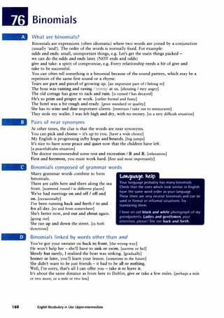 Binomials
What are binomials?
Binomials are expressions (often idiomatic) where two words are joined by a conjunction
(usually 'and'). The order of the words is normally fixed. For example:
odds and ends: small, unimportant things, e.g. Let's get the main things packed -
we can do the odds and ends later. (NOT ends and odds)
give and take: a spirit of compromise, e.g. Every relationship needs a bit of give and
take to be successful.
You can often tell something is a binomial because of the sound pattern, which may be a
repetition of the same first sound or a rhyme.
Tears are part and parcel of growing up. [an important part of I belong to]
The boss was ranting and raving /'re1v11J/ at us. [shouting I very angry]
The old cottage has gone to rack and ruin. [is ruined I has decayed]
He's so prim and proper at work. [rather formal and fussy]
The hotel was a bit rough and ready. [poor standard or quality]
She has to wine and dine important clients. [entertain I take out to restaurants]
They stole my wallet. I was left high and dry, with no money. [in a very difficult situation]
Pairs of near synonyms
At other times, the clue is that the words are near synonyms.
You can pick and choose - it's up to you. [have· a· wide choice]
My English is progressing in/by leaps and bounds. [big jumps]
It's nice to have some peace and quiet now that the children have left.
[a peaceful/calm situation]
The doctor recommended some rest and recreation IR and R. [relaxation)
First and foremost, you must work hard. [first and most importantly]
Binomials composed of grammar words
Many grammar words combine to form
binomials. LA�Mt3t. ulp
There are cafes here and there along the sea
front. [scattered round I in different places]
We've had meetings on and off I off and
on. [occasionally]
I've been running back and forth I to and
fro all day. [to and from somewhere]
She's better now, and out and about again.
[going out]
She ran up and down the street. [in both
directions]
Your language probably has many binomials.
Check that the ones which look similar in English
have the same word order as your language.
These three are very neutral binomials and can be
used in formal or informal situations. Try
translating them.
I have an old black and white photograph of my
grandparents. Ladies and gentlemen, your
attention, please' She ran back and forth.
Binomials linked by words other than and
You've got your sweater on back to front. [the wrong way]
He won't help her - she'll have to sink or swim. [survive or fail)
Slowly but surely, I realised the boat was sinking. [gradually]
Sooner or later, you'll learn your lesson. [sometime in the future]
She didn't want to be just friends - it had to be all or nothing.
Well, I'm sorry, that's all I can offer you - take it or leave it.
It's about the same distance as from here to Dublin, give or take a few miles. [perhaps a mile
or two more, or a mile or two less]
160 English Vocabulary in Use Upper-intermediate
 