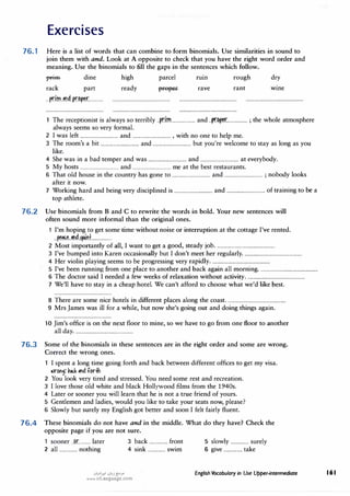 Exercises
76. 1 Here is a list of words that can combine to form binomials. Use similarities in sound to
join them with and. Look at A opposite to check that you have the right word order and
meaning. Use the binomials to fill the gaps in the sentences which follow.
1fflHl- dine high parcel rum rough dry
rack part
...p.dm..�b.d.ff.r?�r............
ready rave rant wme
The receptionist is always so terribly ..p.r.im.................... and ..p.r.�r................. ; the whole atmosphere
always seems so very formal.
2 I was left ................................ and ................................ , with no one to help me.
3 The room's a bit ................................ and ................................ but you're welcome to stay as long as you
like.
4 She was in a bad temper and was ................................ and ................................ at everybody.
5 My hosts ................................ and ................................ me at the best restaurants.
6 That old house in the country has gone to ................................ and ................................ ; nobody looks
after it now.
7 Working hard and being very disciplined is ................................ and ................................ of training to be a
top athlete.
76.2 Use binomials from B and C to rewrite the words in bold. Your new sentences will
often sound more informal than the original ones.
1 I'm hoping to get some time without noise or interruption at the cottage I've rented.
..��..�..�i.�.................
2 Most importantly of all, I want to get a good, steady job.................................................
3 I've bumped into Karen occasionally but I don't meet her regularly
.................................................
4 Her violin playing seems to be progressing very rapidly.................................................
5 I've been running from one place to another and back again all morning.................................................
6 The doctor said I needed a few weeks of relaxation without activity.................................................
7 We'll have to stay in a cheap hotel.We can't afford to choose what we'd like best.
8 There are some nice hotels in different places along the coast.................................................
9 Mrs James was ill for a while, but now she's going out and doing things again.
10 Jim's office is on the next floor to mine, so we have to go from one floor to another
all day.................................................
76.3 Some of the binomials in these sentences are in the right order and some are wrong.
Correct the wrong ones.
I spent a long time going forth and back between different offices to get my visa.
a>r�f �� � forih
2 You look very tired and stressed.You need some rest and recreation.
3 I love those old white and black Hollywood films from the 1940s.
4 Later or sooner you will learn that he is not a true friend of yours.
5 Gentlemen and ladies, would you like to take your seats now, please?
6 Slowly but surely my English got better and soon I felt fairly fluent.
76.4 These binomials do not have and in the middle. What do they have? Check the
opposite page if you are not sure.
1 sooner .J�r.......... later 3 back ............... front 5 slowly ............... surely
2 all ............... nothing 4 sink ............... swim 6 give ............... take
.:i�1>.!1 .:i�j�;.o
www.irLanguage.com
English Vocabulary in Use Upper-intermediate 161
 