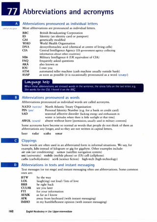 Abbreviations and acronyms
Abbreviations pronounced as individual letters
Most abbreviations are pronounced as individual letters.
BBC British Broadcasting Corporation
ID Identity (an identity card or passport)
GM genetically modified
WHO World Health Organisation
DNA deoxyribonucleic acid (chemical at centre of living cells)
CIA Central Intelligence Agency (US government agency collecting
MI6
FAQ
AKA
IOU
ATM
ASAP
information about other countries)
Military Intelligence 6 (UK equivalent of CIA)
frequently asked questions
also known as
I owe you
automated teller machine (cash machine usually outside bank)
as soon as possible (it is occasionally pronounced as a word /e1srep/)
UOt:jMt:Jl.. ke..lp
When thcSl' abbreviations are stressed words in the sentence, the strt·ss falls on the last lettn, e.g.
She works for the Cl,t3. I heard it on the BBC.
Abbreviations pronounced as words
Abbreviations pronounced as individual words are called acronyms.
NATO /ne1t;m/ North Atlantic Treaty Organisation
PIN /pm/ Personal Identity Number (e.g. for a bank or credit card)
SAD seasonal affective disorder (lacking energy and enthusiasm in
winter in latitudes where there is little sunlight at that time)
AWOL /e1wol/ absent without leave [permission; usually used in military contexts]
Some acronyms have become so normal as words that people do not think of them as
abbreviations any longer, and so they are not written in capital letters.
laser radar scuba sonar
Clippings
Some words are often used in an abbreviated form in informal situations. We say, for
example, kilo instead of kilogram or gig for gigabyte. Other examples include:
air con (air conditioning) satnav (satellite navigation system)
uni (university) mobile (mobile phone) or (US) cell (cellphone)
carbs (carbohydrates) sci-fi (science fiction) high-tech (high-technology)
Abbreviations in texts and instant messaging
Text messages (or txt msgs) and instant messaging often use abbreviations. Some common
ones are:
BTW
LOL
BRB
CULSR
FYI
AFAIK
AFK
IMHO
by the way
laugh(ing) out loud I lots of love
be right back
see you later
for your information
as far as I know
away from keyboard (with instant messaging)
in my humble/honest opinion (with instant messaging)
162 fnglish Vocabulary in Use Upper-intermediate
 