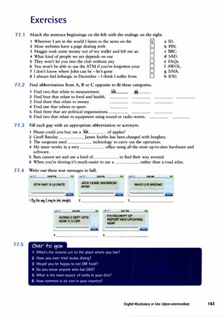 Exercises
77.1 Match the sentence beginnings on the left with the endings on the right.
77.2
1 Wherever I am in the world I listen to the news on the [f] a ID.
2 Most websites have a page dealing with D b PIN.
3 Maggie took some money out of my wallet and left me an D c BBC.
4 What kind of people we are depends on our D d SAD.
5 They won't let you into the club without any D e FAQs.
6 You won't be able to use the ATM if you've forgotten your D f AWOL.
7 I don't know where John can be - he's gone D g DNA.
8 I always feel lethargic in December - I think I suffer from D h IOU.
Find abbreviations from A, B or C opposite to fit these categories.
Find two that relate to measurement. ..hi�................ ..,s.................
2 Find four that relate to food and health.
3 Find three that relate to money. ........................ ........................ ........................
4 Find one that relates to sport. ........................
5 Find three that are political organisations. ........................ ........................ ........................
6 Find two that relate to equipment using sound or radio waves. ........................ ........................
77.3 Fill each gap with an appropriate abbreviation or acronym.
1 Please could you buy me a ..ki�........................ of apples?
2 Geoff Barclay ................................ James Stubbs has been charged with burglary.
3 The surgeons used ................................ technology to carry out the operation.
4 My sister works in a very ................................ office using all the most up-to-date hardware and
software.
5 Bats cannot see and use a kind of ................................ to find their way around.
6 When you're driving it's much easier to use a ................................ rather than a road atlas.
77.4 . Write out these text messages in full.
77.5
..itll';:"! 12:05PM - ,,,lff?! 2:55PM - t:Cl6AM
BlW MAY B L8 2NITE
JACK HOME 2MORROW
AFAIK
IMHOUR WRONG
&mll
1--"1111_-_.,.
__
! --4
-'
:36-'-PM______ ..e1a ";," ! 5:01 PM
GOING 2 DEPT MTG
NOW.CUL8R
FYI FIG ON P1 OF
REPORT NOS UPDATING
ASAP
4 ________� 5 ________�
Ove.,r .f-o tjou
1 What's the nearest uni to the place where you live?
2 Have you ever tried scuba diving?
3 Would you be happy to eat GM food?
4 Do you know anyone who has SAD?
5 What is the main source of carbs in your diet?
6 How common is air con in your country?
-
English Vocabulary in Use Upper-intennediate 163
 