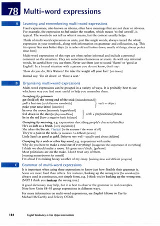 164
Multi-word expressions
Learning and remembering multi-word expressions
Fixed expressions, also known as idioms, often have meanings that are not clear or obvious.
For example, the expression to feel under the weather, which means 'to feel unwell', is
typical. The words do not tell us what it means, but the context usually helps.
Think of multi-word expressions as units, just like single words; always record the whole
expression in your notebook, along with information on grammar and collocation, e.g. This
tin opener has seen better days. (it is rather old and broken down; usually of things, always perfect
tense form]
Multi-word expressions of this type are often rather informal and include a personal
comment on the situation. They are sometimes humorous or ironic. As with any informal
words, be careful how you use them. Never use them just to sound 'fluent' or 'good at
English'. In a formal situation with a person you do not know, don't say:
'How do you do, Mrs Watson? Do take the weight off your feet.' [sit down]
Instead say: 'Do sit down' or 'Have a seat.'
Organising multi-word expressions
Multi-word expressions can be grouped in a variety of ways. It is probably best to use
whichever way you find most useful to help you remember them.
Grouping by grammar
get (hold of) the wrong end of the stick (misunderstand]
}
pull a fast one [trick/deceive somebody] verb + object
poke your nose in(to) (interfere]
be over the moon [extremely happy/elated]
}
feel down in the dumps [depressed/low] verb + prepositional phrase
be in the red (have a negative bank balance]
Grouping by meaning, e.g. expressions describing people's character/intellect
He's as daft as a brush. (very stupid/silly]
She takes the biscuit. /'b1sk1t/ (is the extreme I the worst of all]
They're a pain in the neck. [a nuisance I a difficult person]
Little Sam's as good as gold. [behaves very well - usually used about children]
Grouping by a verb or other key word, e.g. expressions with make
Why do you have to make a meal out of everything? [exaggerate the importance of everything]
I think we should make a move. It's gone ten o'clock. [go/leave]
Most politicians are on the make. I don't trust any of them.
[wanting money/power for oneself]
I'm afraid I'm making heavy weather of my essay. [making slow and difficult progress]
Grammar of multi-word expressions
It is important when using these expressions to know just how flexible their grammar is.
Some are more fixed than others. For instance, barking up the wrong tree [be mistaken] is
always used in continuous, not simple form, e.g. I think you're barking up the wrong tree.
(NOT I think you bark up the wrong tree.)
A good dictionary may help, but it is best to observe the grammar in real examples.
Note how Units 88-93 group expressions in different ways.
For more information on multi-word expressions, see English Idioms in Use by
Michael McCarthy and Felicity O'Dell.
English Vocabulary in Use Upper-intermediate
 