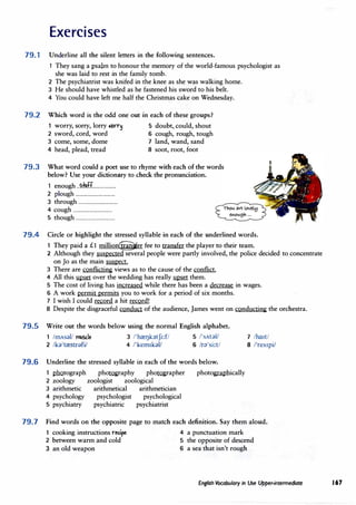 Exercises
79.1 Underline all the silent letters in the following sentences.
1 They sang a psalm to honour the memory of the world-famous psychologist as
she was laid to rest in the family tomb.
2 The psychiatrist was knifed in the knee as she was walking home.
3 He should have whistled as he fastened his sword to his belt.
4 You could have left me half the Christmas cake on Wednesday.
79.2 Which word is the odd one out in each of these groups?
worry, sorry, lorry .iorr� 5 doubt, could, shout
2 sword, cord, word 6 cough, rough, tough
3 come, some, dome 7 land, wand, sand
4 head, plead, tread 8 soot, root, foot
79.3 What word could a poet use to rhyme with each of the words
below? Use your dictionary to check the pronunciation.
1 enough ..�ff...................
2 plough ................................
3 through ................................
4 cough ................................
5 though ................................
79.4 Circle or highlight the stressed syllable in each of the underlined words.
1 They paid a £1 million�er fee to transfer the player to their team.
2 Although they suspected several people were partly involved, the police decided to concentrate
on Jo as the main suspect.
3 There are conflicting views as to the cause of the conflict.
4 All this � over the wedding has really upset them.
· 5 The cost of living has increased while there has been a decrease in wages.
6 A work permit permits you to work for a period of six months.
7 I wish I could record a hit record!
8 Despite the disgraceful conduct of the audience, James went on conducting the orchestra.
79.5 Write out the words below using the normal English alphabet.
1 lmAsal/ !"f1l5'1e 3 /'hreI]k;}tJi:f/ 5 /'sAtal/
2 /ka'trestldfi/ 4 /'kem1kal/ 6 /r;}'si:t/
79.6 Underline the stressed syllable in each of the words below.
1 pootograph phorography phorographer photo�ically
2 zoology zoologist zoological
3 arithmetic arithmetical arithmetician
4 psychology psychologist psychological
5 psychiatry psychiatric psychiatrist
7 /ha1t/
8 /'res1pi/
79.7 Find words on the opposite page to match each definition. Say them aloud.
1 cooking instructions redpe
4 a punctuation mark
2 between warm and cold 5 the opposite of descend
3 an old weapon 6 a sea that isn't rough
English Vocabulary in Use Upper-intermediate 167
 