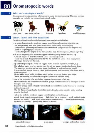 168
Onomatopoeic words
What are onomatopoeic words?
Onomatopoeic words are those which seem to sound like their meaning. The most obvious
examples are verbs for the noises which animals make.
cows moo cats meow and purr lions roar bees buzz small birds tweet
Letters, sounds and their associations
Certain combinations of sounds have particular associations in English.
• gr- at the beginning of a word can suggest something unpleasant or miserable, e.g.
She was groaning with pain. (make a deep sound forced out by pain or despair]
Everyone was grumbling about the quality of the food. [complain in a bad-tempered way]
Don't be so grumpy! [bad-tempered]
The teacher growled angrily at the boys. (make a deep, threatening sound, like an angry dog]
• cl- at the beginning of a word can suggest something sharp and/or metallic, e.g.
Click on 'log in' to enter the website. [make a short sharp sound]
There was a loud clang as the metal bar hit the stone floor. [make a loud ringing noise]
Horses go dip-clop on the road.
• sp- at the beginning of a word can suggest water or other liquids or powders, e.g.
She splashed water over her face to wake herself up. [cause a liquid to fly about in drops]
The meat was horrible and she spat it out. [send liquid or food out from the mouth]
I never use hair sprays. [to spray = send liquid through the air in tiny drops either by the wind or
some instrument]
He sprinkled sugar on his breakfast cereal and ate it quickly. [scatter small drops]
Water was spurting out of the broken pipe. [come out in a sudden burst]
• wh- at the beginning of a word often suggests the movement of air, e.g.
He whistled and the horse ran towards him. (a high-pitched noise made by forcing air or steam
through a small opening]
Suddenly a large insect whizzed over my head and scared me. [make the sound of something
rushing through air]
Old Mr Banks wheezed as he climbed the stairs. [breathe noisily especially with a whistling
sound in the chest]
• -ash at the end of a word can suggest something fast and violent, e.g.
smash [break violently into small pieces] dash [move fast or violently] crash [suddenly strike
violently and noisily] bash (strike heavily so as to break or injure] mash (make soft or pulpy
by beating or crushing] gash [a long deep cut or wound]
a smashed window a car crash sausages and mashed potato
English Vocabulary in Use Upper-intermediate
 