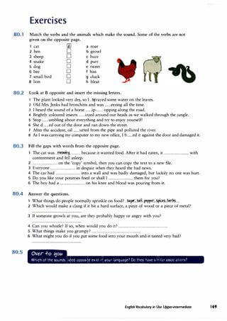 Exercises
80.1 Match the verbs and the animals which make the sound. Some of the verbs are not
given on the opposite page.
cat [1] a roar
2 hen 0 b growl
3 sheep 0 c buzz
4 snake D d purr
5 dog D e tweet
6 bee D f hiss
7 small bird D g cluck
8 lion D h bleat
80.2 Look at B opposite and insert the missing letters.
1 The plant looked very dry, so I ...?.p..rayed some water on the leaves.
2 Old Mrs Jenks had bronchitis and was ........eezing all the time.
3 I heard the sound of a horse .......ip-........ opping along the road.
4 Brightly coloured insects ........izzed around our heads as we walked through the jungle.
5 Stop ........umbling about everything and try to enjoy yourself!
6 She d.......ed out of the door and ran down the street.
7 After the accident, oil ........urted from the pipe and polluted the river.
8 As I was carrying my computer to my new office, I b........ed it against the door and damaged it.
80.3 Fill the gaps with words from the opposite page.
1 The cat was ..�.n,.............. because it wanted food. After it had eaten, it ................................ with
contentment and fell asleep.
2 ................................ on the 'copy' symbol, then you can copy the text to a new file.
3 Everyone ................................ in despair when they heard the bad news.
4 The car had ................................ into a wall and was badly damaged, but luckily no one was hurt.
5 Do you like your potatoes fried or shall I ................................ them for you?
6 The boy had a ................................ on his knee and blood was pouring from it.
80.4 Answer the questions.
1 What things do people normally sprinkle on food? ..�,�..�H..�r...��..bM:�.....
2 Which would make a clang if it hit a hard surface, a piece of wood or a piece of metal?
3 If someone growls at you, are they probably happy or angry with you?
4 Can you whistle? If so, when would you do it? ...............................................................
5 What things make you grumpy? ...............................................................
6 What might you do if you put some food into your mouth and it tasted very bad?
80.5
-IHii+iiMHl,MP.k¥4M&4::lii%48-
English Vocabulary in Use Upper-intermediate 169
 