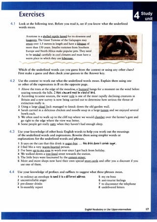 4. 1 Look at the following text. Before you read it, see if you know what the underlined
words mean.
Atortoise is a shelled reptile famed for its slowness and
longevity. The Giant Tortoise of the Galapagos may
attain over 1.5 metres in length and have a lifespan of
more than 150 years. Smaller tortoises from Southern
Europe and North Africa make popular pets. They need
to be � carefully in cool climates and must have a
warm place in which they can hibernate.
Which of the underlined words can you guess from the context or using any other clues?
First make a guess and then check your guesses in the Answer key.
4.2 Use the context to work out what the underlined words mean. Explain them using one
or other of the expressions in B on the opposite page.
Above the trees at the edge of the meadow, a buzzard hangs for a moment on the wind before
soaring towards the hills. 1 llink • liuz.urd l'Ytlst �eo kind bf liird.
2 According to some sources, the water vole is one of the most rapidly declining creatures in
Britain and a new survey is now being carried out to determine how serious the threat of
extinction really is.
3 Using a large chisel Jack managed to knock down the old garden wall.
4 Sarah carried in a delicious chicken and noodle soup in a large tureen and we enjoyed several
bowls each.
5 We often used to walk up to the cliff top where we would clamber over the farmer's gate and
go right to the edge where the view was better.
6 Some people get really mm when they haven't had enough sleep.
4.3 Use your knowledge of other basic English words to help you work out the meanings
of the underlined words and expressions. Rewrite them using simpler words or
explanations for the underlined words and phrases.
1 It says on the can that this drink is sugar-free ....#is drink �oeSf't c.bttoih su,or.
2 I find Mo a very warm-hearted person.
3 I've been up to my eyes in work ever since I got back from holiday.
4 We walked down a tree-lined street towards the station.
5 The little boys were fascinated by the cement-mixer.
6 More and more shops now have their own special store cards and offer you a discount if you
use one of them.
4.4 Use your knowledge of prefixes and suffixes to suggest what these phrases mean.
1 to redirect an envelope to send it too differeht address 5 my ex-boss
2 uncontrollable anger 6 anti-tourist feelings
3 pre-dinner drinks 7 to disconnect the telephone
4 bi-monthly report 8 undelivered letters
 