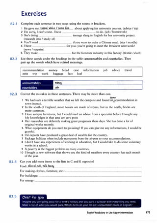 Exercises
82.1 Complete each sentence in two ways using the nouns in brackets.
1 He gave me ..(�.mtJ.��k�../.�m�..±i�....... about applying for university courses. (advice I tip)
2 I'm sorry, I can't come. I have ............................................................... to do. (job I homework)
3 She's doing .............................................................. teenage slang in English for her university project.
(research into I study of)
4 You'll need .............................................................. if you want to make a Chinese meal. (rice I noodle)
5 I have .............................................................. for you: you're going to meet the President next week!
(news I surprise)
6 They make ............................................................. for the furniture industry in this factory. (textile I cloth)
82.2 List these words under the headings in the table: uncountables and countables. Then
pair up the words which have related meanings.
recommendation money bread
eem trip work baggage fact
case information
loaf
job advice travel
82.3 Correct the mistakes in these sentences. There may be more than one.
some
We had such 1t terrible weather that we left the campsite and found 1tn�ccommodation in
town instead.
2 In the south of England, most houses are made of stones, but in the north,. bricks are
more common.
3 I love antique furnitures, but I would need an advice from a specialist before I bought any.
My knowledges in that area are very poor.
4 Her researches are definitely making great progresses these days. She has done a lot of
original works recently.
5 What equipments do you need to go skiing? If you can give me any informations, I would be
grateful.
6 Oil exports have produced a great deal of wealths for the country.
7 Package holidays often include transports from the airport to your accommodations.
8 I don't have any experiences of working in education, but I would like to do some voluntary
works in a school.
9 A poverty is the biggest problem in many countries.
10 I bought a new software that shows you the kind of weathers every country has each month
of the year.
82.4 Can you add more items to the lists in C and E opposite?
82.5
Food:..�.li.�t..�.l..��H....�lh,.h.P.n�...................................................................................................................................................................
For making clothes, furniture, etc.: ...............................................................................................................................................
For buildings: ................................................................................................................................................................................................
For energy: ......................................................................................................................................................................................................
Ov�r -ro 11ou
Imagine you are going away for a wrek's holiday and you pack ;i suitcase with everything you need.
Make a list of what you would park. Whirh ikms on your list arc uncountable nouns in Englishl
English Vocabulary in Use Upper-intermediate I 73
 