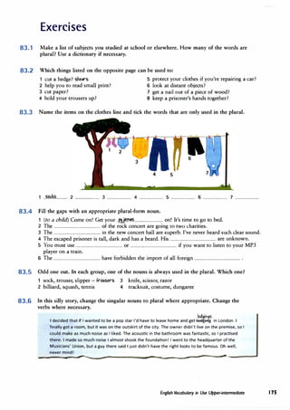 Exercises
83.1 Make a list of subjects you studied at school or elsewhere. How many of the words are
plural? Use a dictionary if necessary.
83.2 Which things listed on the opposite page can be used to:
1 cut a hedge? she.rs 5 protect your clothes if you're repairing a car?
2 help you to read small print? 6 look at distant objects?
3 cut paper? 7 get a nail out of a piece of wood?
4 hold your trousers up? 8 keep a prisoner's hands together?
83.3 Name the items on the clothes line and tick the words that are only used in the plural.
1 --���.$............ 2 ........................ 3 ........................ 4 ........................ 5 ........................ 6 ........................ 7 ························
83.4 Fill the gaps with an appropriate plural-form noun.
1 (to a child) Come on! Get your ..f.lli��.............................. on! It's time to go to bed.
2 The ................................................ of the rock concert are going to two charities.
3 The ................................................ in the new concert hall are superb. I've never heard such clear sound.
4 The escaped prisoner is tall, dark and has a beard. His ............................................... are unknown.
5 You must use ................................................ or ................................................ if you want to listen to your MP3
player on a train.
6 The ................................................ have forbidden the import of all foreign ............................................... .
83.5 Odd one out. In each group, one of the nouns is always used in the plural. Which one?
sock, trouser, slipper - trousers
2 billiard, squash, tennis
3 knife, scissor, razor
4 tracksuit, costume, dungaree
83.6 In this silly story, change the singular nouns to plural where appropriate. Change the
verbs where necessary.
loa9in9s
I decided that if I wanted to be a pop star I'd have to leave home and get� in London. I
finally got a room, but it was on the outskirt of the city. The owner didn't live on the premise, so I
could make as much noise as I liked. The acoustic in the bathroom was fantastic, so I practised
there. I made so much noise I almost shook the foundation! I went to the headquarter of the
Musicians' Union, but a guy there said I just didn't have the right looks to be famous. Oh well,
never mind!
__________
....,,___.,,.........___
_________���----�- ______________________..._ �---------
English Vocabulary in Use Upper-intermediate 175
 