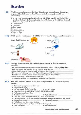 Exercises
84. 1 Would you normally expect to find these things in most people's houses, flats, garages
or gardens? In which room or place? Answer for both meanings (countable and
uncountable).
an ironI iron Yes, mos+ reo
r
le h�e "" irOI +o irol +heir c.lo+hes; � mi'h+ keep i+ ii +he ki+diel
some.ihere. Mos+ people dol' IOrm,11� keep irol (+he me+,D ,+ home. litl+ � mc,h+ �e llil,s m.de
of irol (e.,. , fr�"' p1m) ii +he kikhel.
2 a clothI cloth
3 a fishI fish
4 glassI a glass
5 a woodI wood
6 pepper I a pepper
7 paper I a paper
84.2 Which question would you ask? Could I have/borrow a ... ? or Could I have/borrow some ...?
1 cake Could l hn• Sbtnt ,h? c® 5 paper &)
2 iron�
6 rubber�
3 pepper I 7 glass 0
4 chocolate
84.3 Complete the answers using the word in brackets. Use a(n) or the if the meaning is
countable.
1 Oh dear! I've spilt water on thefloor! (cloth) Never mind. Here's..H.l�f.b.:::-
..)A?.f..�..H..!Ap.,.....................
2 How did you get that puncture in your car tyre? (glass) I drove.........................................................................
3 (child) Daddy, what are car tyres made of? (rubber)They're made...................................................................
4 Have you worked in a primary school before? (experience) No, I don't........................................................
5 I wonder who won the general election in Sweden? (paper)We could buy.................................................
6 (child) Mum, what's the Mona Lisa? (work) It's..............................................................................................................
7 What's your favourite ice-cream flavour? (chocolate) My favourite..................................................................
84.4 What is the difference between (a) and (b) in each pair? Check in a dictionary if you're
not sure.
a She was always a great lover of the arts.
b Are you an art lover?
a Arts here means..:th�.�r�1..���!..�+��................ b Art here means.............................................................
2 a (road sign) PLANT ANDHEAVY MACHINERY CROSSING
b I've bought you a house plant.
a Plant here means....................................................... b A plant here means...................................................
3 a There was a lot of damage to the car as a result of the accident.
b The film star won $500,000 in damages because the story in the newspaper was untrue.
a Damage here means................................................... b Damages here means...................................................
4 a I've had some bad times at the dentist's!
b How many times have you been to the dentist's this year?
a Times here means................................................... b Trmes here means...................................................
English Vocabulary in Use Upper-intermediate 177
 