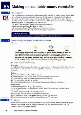 178
Making uncountable nouns countable
Bit and piece
You can make many uncountable nouns singular and countable by adding a piece of or a (little)
bit of. Similarly, you can make such nouns plural with pieces of or bits of. Bit is less formal
than piece and they are not always interchangeable. Bit can be used with all types of nouns.
Piece tends to be used more with uncountable nouns. Bit suggests a smaller amount than piece.
How many pieces of luggage have you got with you?
The police collected bits of information from different sources.
Chopin wrote some wonderful pieces of music.
Before you go to England I should give you two bits of advice ...
He spends all his money buying new bits of computer equipment.
Words that go with specific uncountable nouns
Weather
rain sun lightning wind
Today's weather will be variable. In the north there are likely to be heavy showers (of rain). The
sunny spell (of weather) that we have had this last week will continue in much of the south
although there may be occasional rumbles of thunder and flashes of lightning in some areas
with some quite loud claps of thunder in one or two areas. These will be followed by a few spots
of rain but gusts of wind should soon blow them away and the sunshine will then return.
See Unit 6 for more weather words.
Groceries
'I need a loaf of bread, a couple of slices of ham, two bars of chocolate, a tube of toothpaste,
two cartons of milk and three bars of soap.' (slice can also be used with toast, bread, meat
and cheese)
Nature
Look at the ladybird on that blade of grass!
What's happened? Look at that cloud of smoke hanging over the town!
We could see little puffs of smoke coming out of the volcano.
Let's go out and get a breath of fresh air.
Put another lump of coal on the fire, please. (lump can also be used with sugar)
Other words
I had an amazing stroke of luck this morning.
I've never seen him do a stroke of work. (only in negative sentences, more emphatic than a
bit of work)
I've never seen him in such a fit of temper before.
The donkey is the basic means of transport on the island.
Tights must be the most useful article/item of clothing ever invented.
There was an interesting item of news about France on TV last night.
A state of
Nouns used with a state of are usually abstract and include chaos, tension, confusion, health,
disorder, uncertainty, poverty, agitation, disrepair and flux [continuous change], e.g. The
transport system is in a state of chaos.
English Vocabulary in Use Upper-intermediate
 