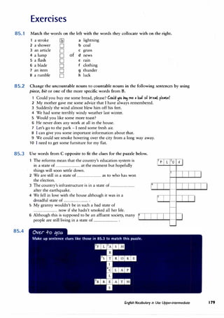 Exercises
85.1 Match the words on the left with the words they collocate with on the right.
a stroke llil a lightning
2 a shower D b coal
3 an article D C grass
4 a lump D of d news
5 a flash D e ram
6 a blade D f clothing
7 an item D g thunder
8 a rumble D h luck
85.2 Change the uncountable nouns to countable nouns in the following sentences by using
piece, bit or one of the more specific words from B.
Could you buy me some bread, please? Could 1>11 PU� me • lo,f of lire.ti, ple.se?
2 My mother gave me some advice that I have always remembered.
3 Suddenly the wind almost blew him off his feet.
4 We had some terribly windy weather last winter.
5 Would you like some more toast?
6 He never does any work at all in the house.
7 Let's go to the park - I need some fresh air.
8 I can give you some important information about that.
9 We could see smoke hovering over the city from a long way away.
10 I need to get some furniture for my flat.
85.3 Use words from C opposite to fit the clues for the puzzle below.
The reforms mean that the country's education system is
in a state of ................................ at the moment but hopefully
f L O x
85.4
things will soon settle down.
2 We are still in a state of ................................ as to who has won
the election.
3 The country's infrastructure is in a state of ................................
after the earthquake.
4 We fell in love with the house although it was in a
dreadful state of ................................ .
5 My granny wouldn't be in such a bad state of
................................ now if she hadn't smoked all her life.
6 Although this is supposed to be an affluent society, many
people are still living in a state of ................................ .
3
English Vocabulary in Use Upper-intermediate 179
 