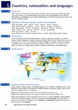 .:.,1£,1�1 .:.,t,j {:-'.>"
18
Countries, nationalities and languages
Using 'the'
Most names of countries are used without 'the', but some countries and other names have
'the' before them, e.g. the United States I the US(A), the United Kingdom I the UK, the
Netherlands, the Philippines, the United Arab Emirates I the UAE, the European Union I the
EU, the Commonwealth.
Adjectives referring to people, countries and languages
With -ish: British Irish Flemish Polish Danish Turkish Spanish
With -(i)an: Canadian Brazilian Latvian Korean Russian Australian
With -ese: Japanese Chinese Vietnamese Portuguese Maltese Taiwanese
With -i: Israeli Iraqi Kuwaiti Pakistani Yemeni Bangladeshi
With -ic: Icelandic Arabic Slavonic
Some adjectives are worth learning separately, e.g. Swiss, Thai, Greek, Dutch, Cypriot.
�
Nationalities
Some nationalities and cultural identities have nouns for referring to people, e.g. a Finn, a
Swede, a Turk, a Spaniard, a Dane, a Briton, an Arab, a Pole. For most nationalities we can use
the adjective as a noun, e.g. a German, an Italian, a Belgian, a Catalan, a Greek, an African,
a European. Some need woman/man/person added to them (you can't say 'a Dutch'), so if in
doubt, use them, e.g. a Dutch man, a French woman, an Irish person, an Icelandic man.
World regions
The Antarctic
Antarctica
Regional groups and ethnic groups
The Indian Ocean
Australia '
People belong to ethnic groups and regional groups such as African-Caribbean, Asian, Latin
American, North African, Scandinavian, Southern African, European, Arabic. These can be
used as countable nouns or as adjectives.
Europeans often find Asian cultures to be very different from their own.
Arabic culture spreads across a vast region of North Africa and the Middle East.
People speak dialects as well as languages. Everyone has a native language or first language
(sometimes called mother tongue); many have second and third languages. Some people are
expert in more than one language and are bilingual or multilingual. People who only know
one language are monolingual.
English Vocabulary in Use Upper-intermediate
 