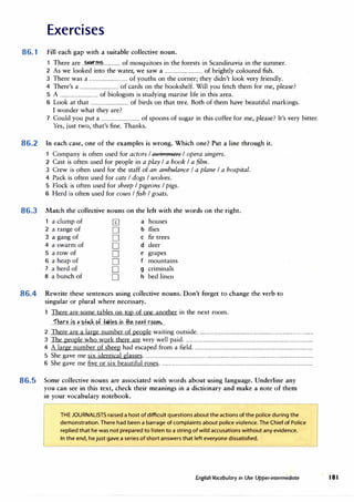 Exercises
86.1 Fill each gap with a suitable collective noun.
1 There are ..�.�rm�.............. of mosquitoes in the forests in Scandinavia in the·summer.
2 As we looked into the water, we saw a ................................ of brightly coloured fish.
3 There was a ................................ of youths on the corner; they didn't look very friendly.
4 There's a ................................ of cards on the bookshelf. Will you fetch them for me, please?
5 A ................................ of biologists is studying marine life in this area.
6 Look at that ................................ of birds on that tree.Both of them have beautiful markings.
I wonder what they are?
7 Could you put a ................................ of spoons of sugar in this coffee for me, please? It's very bitter.
Yes, just two, that's fine.Thanks.
86.2 In each case, one of the examples is wrong. Which one? Put a line through it.
1 Company is often used for actors !-SU1immers I opera singers.
86.3
2 Cast is often used for people in a play I a book I a film.
3 Crew is often used for the staff of an ambulance I a plane I a hospital.
4 Pack is often used for cats I dogs I wolves.
5 Flock is often used for sheep I pigeons I pigs.
6 Herd is often used for cows I fish I goats.
Match the collective nouns on the left with the words on the right.
1 a clump of [I] a houses
2 a range of D b flies
3 a gang of D C fir trees
4 a swarm of D d deer
5 a row of D e grapes
6 a heap of D f mountains
7 a herd of D g criminals
8 a bunch of D h bed linen
86.4 Rewrite these sentences using collective nouns. Don't forget to change the verb to
singular or plural where necessary.
There are some tables on top of one another in the next room.
..fh�r.�..i.?...�.�t�f.�..�f..f,kl�.?..fo.Jh�..O.��f.r.��m....
2 There area large number of people waiting outside...............................................................................................
3 The people who work there are very well paid..........................................................................................................
4 A large number of sheep had escaped from a field..................................................................................................
5 She gave me six identical glasses...........................................................................................................................................
6 She gave me five or six beautiful roses..............................................................................................................................
86.5 Some collective nouns are associated with words about using language. Underline any
you can see in this text, check their meanings in a dictionary and make a note of them
in your vocabulary notebook.
THE JOURNALISTS raised a host of difficult questions about the actions of the police during the
demonstration. There had been a barrage of complaints about police violence. The Chief of Police
replied that he was not prepared to listen to a string ofwild accusations without any evidence.
In the end, hejust gave a series ofshort answers that left everyone dissatisfied.
EnglishVocabulary in Use Upper-intermediate � 181
 