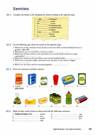 Exercises
87.1 Complete the blanks in the shopping list without looking at the opposite page.
a flll,e oftoothpaste
2 two ofmilk
3 four ofcola
4 a
5 a ofchocolate biscuits
6 a ofyoghurt
7 a large ofmatches
8 a ofhoney
9 six ofcrisps
r---
87.2 Try the following quiz about the words on the opposite page.
Which two of the containers listed would you be most likely to find holding flowers in a
garden? ..�.�±...�..-Mi.........................
2 Which �hree are you most likely to find in a cellar? ................................................
3 Which'five of these would you be most likely to see in the drinks section of a large
supermarket? ................................................
4 Which five would you be most likely to see on the breakfast table? ................................................
5 Which two containers might a postman carry the post in and which is bigger?
6 Which two are often used for carrying shopping? ................................................
87.3 Name the containers and their contents.
.r 1
KIDNEY
j
..?...j�r..�f........... 2 ........................ 3 ........................ 4 ........................ 5 ........................ 6 ........................
..�.�m+.�+kr
7 ........................ 8 ........................
�
..
--··
---��
.
�v-
•••
.....-··
9 ........................ 10 ........................ 11 ........................ 12 ........................
87.4 Think of other words which are often used with the following containers.
1 ..�p.p.i�.t,.�±�r.�r...liMtL...................... basket 5 ............................................................................... jug
2 ............................................................................... box 6 ............................................................................... glass
3 ............................................................................... bottle 7 ............................................................................... pot
4 ............................................................................... bag
English Vocabulary in Use Upper-intermediate 183
 