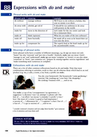 GJ'em·
:!N'o-;c,!,..rc:',.
0
t:,
irLanguage.<:om
184
Expressions with do and make
Phrasal verbs with do and make
phrasal verb I meaning I example
do without manage without We'll have to do without a holiday this
year as money is so short.
do away with abolish, get rid of It should be our ambition to do away
with poverty in the world.
make for move in the direction of Let's make for the city centre and look
for a restaurant there.
make of think (opinion) What do you make of the new software?
make off leave hurriedly He made off as soon as he heard their car
turn into the drive.
make up for compensate for The superb food at the hotel made up for
the uncomfortable rooms.
Meanings of phrasal verbs
Some phrasal verbs have a number of different meanings, e.g. do up can mean not only
'fasten' but also 'renovate' and 'put into a bundle'. Similarly, make out can mean 'claim',
'manage to see' and 'understand'; make up can mean 'compose' or 'invent'; it can also mean
'constitute' or 'form', 'put cosmetics on', 'prepare by mixing together various ingredients' and
'make something more numerous or complete'.
Collocations with do and make
There are a lot of other common collocations based on do and make. Note that most
combinations referring to activities, work or duty use do whereas those which lead to an end
product (e.g. tea, a cake, a noise, a toy boat, a profit) use make.
You do: your homework I the housework I some gardening I
exercise I the washing-up I your best I the shopping I
the cooking I business with ... , and so on.
You make: a cup of tea I arrangements I an agreement I a
suggestion I a decision I war I an attempt I a phone call I the
best of ... I an effort I an excuse I a mistake I a profit I a loss I
love I the most of I a noise I a good or bad impression I
a success of ... I allowances for ...1
I a gesture I a face I fun of ... I
a fuss of ...2 I a go (a success) of ... , and so on.
1 consider someone's situation and not judge them harshly 2 give someone
a lot of attention and treat them well
English Vocabulary in Use Upper-intermediate
 