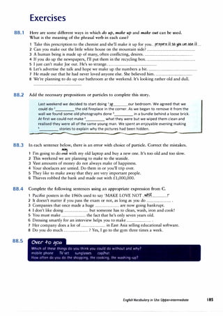 Exercises
88.1 Here are some different ways in which do up, make up and make out can be used.
What is the meaning of the phrasal verb in each case?
Take this prescription to the chemist and she'll make it up for you...p.r.�p.P.r.�.i.+..�.�.J�.n..1:1.?.�..H......
2 Can you make out the little white house on the mountain side? ...............................................................
3 A human being is made up of many, often conflicting, desires................................................................
4 If you do up the newspapers, I'll put them in the recycling box................................................................
5 I just can't make Joe out.He's so strange................................................................
6 Let's advertise the talk and hope we make up the numbers a bit................................................................
7 He made out that he had never loved anyone else. She believed him.................................................
8 We're planning to do up our bathroom at the weekend.It's looking rather old and dull.
88.2 Add the necessary prepositions or particles to complete this story.
Last weekend we decided to start doing 1
up our bedroom. We agreed that we
could do 2
the old fireplace in the corner. As we began to remove it from the
wall we found some old photographs done 3
in a bundle behind a loose brick.
At first we could not make 4
what they were but we wiped them clean and
realised they were all of the same young man. We spent an enjoyable evening making
____ stories to explain why the pictures had been hidden.
------------,------------------����----.....
-----------------�--------.....
,,.__________
88.3 In each sentence below, there is an error with choice of particle. Correct the mistakes.
1 I'm going to do� with my old laptop and buy a new one.It's too old and too slow.
2 This weekend we are planning to make to the seaside.
3 Vast amounts of money do not always make of happiness.
4 Your shoelaces are untied.Do them in or you'll trip over.
5 They like to make away that they are very important people.
6 Thieves robbed the bank and made out with £1,000,000.
88.4 Complete the following sentences using an appropriate expression from C.
1 Pacifist posters in the 1960s used to say 'MAKE LOVE NOT ..wl.r.R...................!'
2 It doesn't matter if you pass the exam or not, as long as you do ................................ .
3 Companies that once made a huge ................................ are now going bankrupt.
4 I don't like doing ................................ but someone has to clean, wash, iron and cook!
5 You must make ................................ the fact that he's only seven years old.
6 Dressing smartly for an interview helps you to make ................................ .
7 Her company does a lot of ................................ in East Asia selling educational software.
8 Do you do much ................................ ? Yes, I go to the gym three times a week.
88.5 Ov�r .f-o t:fou
Which of these things do you think you could do without and why7
mobile phone TV set sunglasses cap/hat
How often do you do the shopping, the cooking, the wash1ng-up7
English Vocabulary in Use Upper-intermediate 185
 