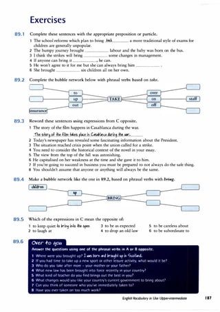 Exercises
89. 1 Complete these sentences with the appropriate preposition or particle.
The school reforms which plan to bring __kP.��----------------------- a more traditional style of exams for
children are generally unpopular.
2 The bumpy journey brought -------------------------------- labour and the baby was born on the bus.
3 I think the strikes will bring -------------------------------- some changes in management.
4 If anyone can bring it --------------------------------, he can.
5 He won't agree to it for me but she can always bring him ---------·--······-------------- .
6 She brought ----------------------·--------- six children all on her own.
89.2 Complete the bubble network below with phrasal verbs based on take.
to
up
out
89.3 Reword these sentences using expressions from C opposite.
1 The story of the film happens in Casablanca during the war.
__fh�--�f�.r.M.-�f__fh�_.fi.l.m..f��-��--P.l���--i,:i__k�P.�l�NP.__41,1.r.iJ.1.B--�--�r.�-----------------
over
on
off
2 Today's newspaper has revealed some fascinating information about the President.
3 The situation reached crisis point when the union called for a strike.
4 You need to consider the historical context of the novel in your essay.
5 The view from the top of the hill was astonishing.
6 He capitalised on her weakness at the time and she gave it to him.
staff
7 If you're going to succeed in business you must be prepared to not always do the safe thing.
8 You shouldn't assume that anyone or anything will always be the same.
89.4 Make a bubble network like the one in 89.2, based on phrasal verbs with bring.
dlldref
BRING
89.5 Which of the expressions in C mean the opposite of:
89.6
1 to keep quiet +o kin9 in+o +he open 3 to be as expected
2 to laugh at 4 to drop an old law
Ove..r .f-o tjoLA
5 to be careless about
6 to be subordinate to
Answer the questions using one of the phrasal verbs in A or 8 opposite.
1 Where were you brought up? l �as 1,orn and !,rou9h+ up in 0c.o+land.
2 If you had time to take up a new sport or other leisure activity, what would it be?
3 Who do you take after more - your mother or your father?
4 What new law has been brought into force rerently in your country?
5 What kind of teacher do you find brings out the best in you?
6 What changes would you like your country's current government to bring about7
7 Can you think of someone who you've immediately taken to7
8 Have you ever taken on too murh work?
English Vocabulary in Use Upper-intermediate 187
 