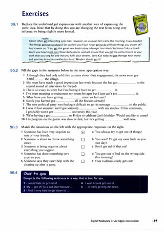 Exercises
90.1 Replace the underlined get expressions with another way of expressing the
same idea. Note that by doing this you are changing the text from being very
informal to being slightly more formal.
ruei1e
I don't often� interesting junk mail. However, an unusual item came this morning. It was headed
'Are things gettingyou down? Do you feel you'll just never get to do all those things you dream of?'
And it went on, 'If so, gg! this great new book today: Manage Your World by Simon Triksta. It will
teach you how to get over those daily upsets, and will ensure that you gg! the contentment in your
work that you long for and that you fulfil your dreams. Send €25 today to gg! Manage Your World
and your key to success within ten days.' Maybe I should gg! it!
--------------------- ____________________________.,,,._,_________
90.2 Fill the gaps in the sentences below in the most appropriate way.
1 Although they had only told their parents about their engagement, the news soon got
..r.�04................... the village.
2 She must have made a good impression last week because she has got ................................ to the
second round of interviews for the job.
3 I have an essay to write but I'm finding it hard to get ................................ it.
4 I've been meaning to redecorate my room for ages but I just can't get ................................ it.
5 What have you been getting ................................ since we last met?
6 Surely you haven't got ................................ all the biscuits already?
7 The new political party was finding it difficult to get its message ................................ to the public.
8 I was ill last semester and I got seriously ................................ with my studies. If this continues,
I probably won't get ................................ university this year.
9 We're having a get-................................ on Friday to celebrate Jan's birthday. Would you like to come?
10 His progress on the guitar was slow at first, but he's getting ................................ well now.
90.3 Match the situations on the left with the appropriate responses on the right.
90.4
Someone has been very impolite to � a You always try to get out of things!
one of your friends.
2 Someone is about to throw something D b You wait! I'll get my own back on you
away. one day!
3 Someone is being negative about D c Don't get rid of that yet!
everything you suggest.
4 Someone has done something very D d You got out of bed on the wrong side
cruel to you. this morning!
5 Someone says they can't help with the D e Your rudeness really gets me!
clearing up after a party.
Ove.,r +o 11ou
Complete the following sentences in a way that is true for you.
I would hate to get rid of ..
2 My ... got off to a bad start because.
3 I find it very hard to get down to.
4 I wish I could get out of ...
5 ... is really getting me down.
English Vocabulary in Use Upper-intermediate 189
 