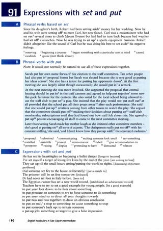 190
Expressions with set and put
Phrasal verbs based on set
Since his daughter's birth, Robert had been setting aside1
money for her wedding. Now he
and his wife were setting off2 to meet Carl, her new fiance. Carl was a mountaineer who had
set out3
several times to climb Mount Everest but had had to turn back because bad weather
had set off4
avalanches. Now he was trying to set up5
a sports equipment business. Robert
didn't altogether like the sound of Carl but he was doing his best to set aside6
his negative
feelings.
1
reserving
5
establish
2
beginning a journey 3
begun something with a particular aim in mind
6
ignore (not think about)
Phrasal verbs with put
Note: It would not normally be natural to use all of these expressions together.
4
caused
Sarah put her own name forward1
for election to the staff committee. Ten other people
had also put in2
proposal forms but Sarah was elected because she is very good at putting
her ideas across3
• She also has a talent for putting her opponents down4. At the first
meeting she was largely silent though occasionally she would put in5
a remark.
At the next meeting she was more involved. She supported the proposal that central
heating should be put in6
in the staff canteen aJ?.d agreed to help put together7
some new
flat-pack furniture for the canteen. She also voted for the local school being allowed to
use the staff club to put on8
a play. She insisted that the play would not put staff out9
at
all provided that the school put all their props away10
after each performance. She said
that she would put up11
relatives coming from other towns to watch the play. She argued
that the committee should put off12
making their decision about putting up13
staff club
membership subscriptions until they had found out how staff felt about this. She agreed to
put up14
posters encouraging all staff to come to the next committee meeting.
Later that evening Sarah made her mother laugh as she imitated other committee members -
she's good at putting on15
all sorts of accents. 'The chairperson really put me offl.6
with his
constant sniffing,' she said, 'and I don't know how they put up with17
the secretary's rudeness.'
1
proposed
6
installed
12
postpone
2
submitted 3
communicating 4
making someone look small 5
say something
7
assemble 8
present 9
inconvenience 10 tidied 11
give accommodation to
13
raising 14
display 15
pretending to have 16
distracted 17
tolerate
Expressions with set and put
He has set his heart/sights on becoming a ballet dancer. [longs to become]
I've set myself a target of losing five kilos by the end of the year. [am aiming to lose]
They sat up till the small hours setting/putting the world to rights. [discussing important
problems)
Did someone set fire to the house deliberately? [put a match to]
The prisoner will be set free tomorrow. [released]
Di had never set foot in Italy before. [been to]
The Egyptian runner has set a new world record. [established an achievement record]
Teachers have to try to set a good example for young people. [be a good example]
to put your foot down: to be firm about something
to put pressure on someone: to try to force someone to do something
to put your mind to: to direct all your thoughts towards
to put two and two together: to draw an obvious conclusion
to put an end I a stop to something: to cause something to stop
to put someone's back up: to irritate someone
a put-up job: something arranged to give a false impression
English Vocabulary in Use Upper-intermediate
 