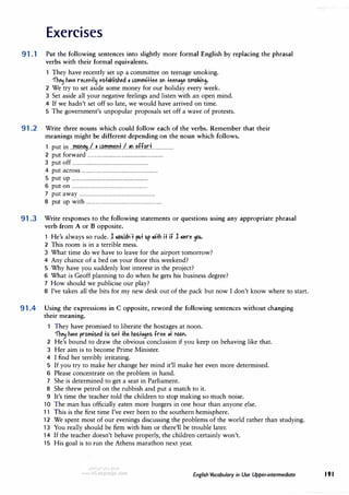 Exercises
91 .1 Put the following sentences into slightly more formal English by replacing the phrasal
verbs with their formal equivalents.
They have recently set up a committee on teenage smoking.
'fh� h,1e ruen+l� es+,1,lished II c.ommi++ee on +een,9e smokin9.
2 We try to set aside some money for our holiday every week.
3 Set aside all your negative feelings and listen with an open mind.
4 If we hadn't set off so late, we would have arrived on time.
5 The government's unpopular proposals set off a wave of protests.
91 .2 Write three nouns which could follow each of the verbs. Remember that their
meanings might be different depending on the noun which follows.
1 put in ...mP.n�..l..uP.mmim.f..!..�rL�ff.�r.:L...............
2 put forward ...............................................................
3 put off ...............................................................
4 put across ...............................................................
5 put up ...............................................................
6 put on ...............................................................
7 put away ...............................................................
8 put up with ...............................................................
91 .3 Write responses to the following statements or questions using any appropriate phrasal
verb from A or B opposite.
1 He's always so rude. 1 .iouldn'+ pu+ up .ii+h i+ if 1 .iere �·
2 This room is in a terrible mess.
3 What time do we have to leave for the airport tomorrow?
4 Any chance of a bed on your floor this weekend?
5 Why have you suddenly lost interest in the project?
6 What is Geoff planning to do when he gets his business degree?
7 How should we publicise our play?
8 I've taken all the bits for my new desk out of the pack but now I don't know where to start.
91 .4 Using the expressions in C opposite, reword the following sentences without changing
their meaning.
They have promised to liberate the hostages at noon.
'fh� h,1e promised +o se+ +he hos+,9es free ,+ noon.
2 He's bound to draw the obvious conclusion if you keep on behaving like that.
3 Her aim is to become Prime Minister.
4 I find her terribly irritating.
5 If you try to make her change her mind it'll make her even more determined.
6 Please concentrate on the problem in hand.
7 She is determined to get a seat in Parliament.
8 She threw petrol on the rubbish and put a match to it.
9 It's time the teacher told the children to stop making so much noise.
10 The man has officially eaten more burgers in one hour than anyone else.
11 This is the first time I've ever been to the southern hemisphere.
12 We spent most of our evenings discussing the problems of the world rather than studying.
13 You really should be firm with him or there'll be trouble later.
14 If the teacher doesn't behave properly, the children certainly won't.
15 His goal is to run the Athens marathon next year.
English Vocabulary in Use Upper-intermediate 191
 