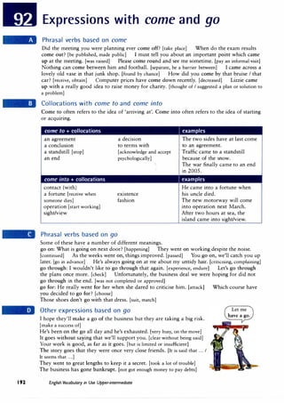 192
Expressions with come and go
Phrasal verbs based on come
Did the meeting you were planning ever come off? [take place] When do the exam results
come out? [be published, made public] I must tell you about an important point which came
up at the meeting. [was raised] Please come round and see me sometime. [pay an informal visit]
Nothing can come between him and football. [separate, be a barrier between] I came across a
lovely old vase in that junk shop. [found by chance] How did you come by that bruise I that
car? [receive, obtain] Computer prices have come down recently. [decreased] Lizzie came
up with a really good idea to raise money for charity. [thought of I suggested a plan or solution to
a problem]
Collocations with come to and come into
Come to often refers to the idea of 'arriving at'. Come into often refers to the idea of starting
or acquiring.
come to + collocations examples
an agreement
a conclusion
a standstill [stop]
an end
I f f • f
contact (with)
a fortune [receive when
someone dies]
operation [start working]
sight/view
Phrasal verbs based on go
a decision
to terms with
[acknowledge and accept
psychologically]
existence
fashion
Some of these have a number of different meanings.
The two sides have at last come
to an agreement.
Traffic came to a standstill
because of the snow.
Th.e war finally came to an end
in 2005.
examples
He came into a fortune when
his uncle died.
The new motorway will come
into operation next March.
After two hours at sea, the
island came into sight/view.
go on: What is going on next door? [happening] They went on working despite the noise.
[continued] As the weeks went on, things improved. [passed] You go on, we'll catch you up
later. [go in advance] He's always going on at me about my untidy hair. [criticising, complaining]
go through: I wouldn't like to go through that again. [experience, endure] Let's go through
the plans once more. [check] Unfortunately, the business deal we were hoping for did not
go through in the end. [was not completed or approved]
go for: He really went for her when she dared to criticise him. [attack] Which course have
you decided to go for? [choose]
Those shoes don't go with that dress. [suit, match]
Other expressions based on go
I hope they'll make a go of the business but they are taking a big risk.
[make a success of]
He's been on the go all day and he's exhausted. [very busy, on the move]
It goes without saying that we'll support you. [clear without being said]
Your work is good, as far as it goes. [but is limited or insufficient]
The story goes that they were once very close friends. [It is said that ... I
It seems that ...]
They went to great lengths to keep it a secret. [took a lot of trouble]
The business has gone bankrupt. [not got enough money to pay debts]
English Vocabulary in Use Upper-intermediate
 