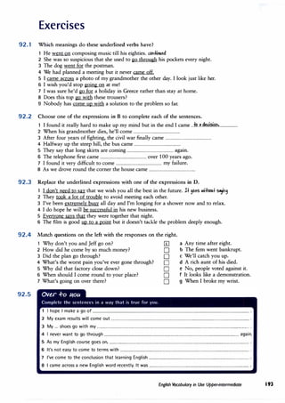 Exercises
92.1 Which meanings do these underlined verbs have?
1 He went on composing music till his eighties. a,r'ttl'4led
2 She was so suspicious that she used to go through his pockets every night.
3 The dog went for the postman.
4 We had planned a meeting but it never came off.
5 I came across a photo of my grandmother the other day. I look just like her.
6 I wish you'd stop going on at me!
7 I was sure he'd go for a holiday in Greece rather than stay at home.
8 Does this top go with these trousers?
9 Nobody has come up with a solution to the problem so far.
92.2 Choose one of the expressions in B to complete each of the sentences.
1 I found it really hard to make up my mind but in the end I came ...t.�..�..d�.?.if?�...................
2 When his grandmother dies, he'll come ................................................
3 After four years of fighting, the civil war finally came ................................................
4 Halfway up the steep hill, the bus came ................................................
5 They say that long skirts are coming ................................................ again.
6 The telephone first came ................................................ over 100 years ago.
7 I found it very difficult to come ................................................ my failure.
8 As we drove round the corner the house came ................................................
92.3 Replace the underlined expressions with one of the expressions in D.
92.4
92.5
1 I don't need to say that we wish you all the best in the future. J+ 9oes llli+hou+ S"}l'9
2 They took a lot of trouble to avoid meeting each other.
3 I've been extremely busy all day and I'm longing for a shower now and to relax.
4 I do hope he will be successful in his new business.
5 Everyone says that they were together that night.
6 The film is good up to a point but it doesn't tackle the problem deeply enough.
Match questions on the left with the responses on the right.
1 Why don't you and Jeff go on? [£]
2 How did he come by so much money? D
3 Did the plan go through? D
4 What's the worst pain you've ever gone through? D
5 Why did that factory close down? D
6 When should I come round to your place? D
7 What's going on over there? D
a Any time after eight.
b The furn went bankrupt.
c We'll catch you up.
d A rich aunt of his died.
e No, people voted against it.
f It looks like a demonstration.
g When I broke my wrist.
1 I hope I make a go of ................................................................................................................................................................. .
2 My exam results will come out .............................................................................................................................................. .
3 My ... shoes go with my ............................................................................................................................................................. .
4 I never want to go through ........................................................................................................................................... again.
5 As my English course goes on, ................................................................................................................................................ .
6 It's not easy to come to terms with ..................................................................................................................................... .
7 I've come to the conclusion that learning English ....................................................................................................... .
8 I came across a new English word recently. It was ....................................................................................................... .
English Vocabulary in Use Upper-intermediate 193
 