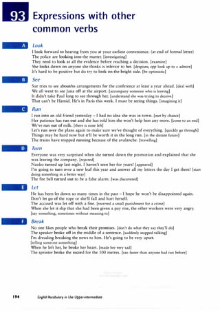 194
Expressions with other
common verbs
Look
I look forward to hearing from you at your earliest convenience. (at end of formal letter)
The police are looking into the matter. [investigating]
They need to look at all the evidence before reaching a decision. [examine]
She looks down on anyone she thinks is inferior to her. [despises; opp look up to = admire]
It's hard to be positive but do try to look on the bright side. [be optimistic]
See
Sue tries to see about/to arrangements for the conference at least a year ahead. [deal with]
We all went to see Jana off at the airport. [accompany someone who is leaving]
It didn't take Paul long to see through her. [understand she was trying to deceive]
That can't be Hamid. He's in Paris this week. I must be seeing things. [imagining it]
Run
I ran into an old friend yesterday - I had no idea she was in town. [met by chance]
Her patience has run out and she has told him she won't help him any more. [come to an end]
We've run out of milk. [there is none left]
Let's run over the plans again to make sure we've thought of everything. [quickly go through]
Things may be hard now but it'll be worth it in the long run. [in the distant future]
The trains have stopped running because of the avalanche. [travelling]
Turn
Everyone was very surprised when she turned down the promotion and explained that she
was leaving the company. [rejected]
Naoko turned up last night. I haven't seen her for years! [appeared]
I'm going to turn over a new leaf this year and answer all my letters the day I get them! [start
doing something in a better way]
The fire bell turned out to be a false alarm. [was discovered]
Let
He has been let down so many times in the past - I hope he won't be disappointed again.
Don't let go of the rope or she'll fall and hurt herself.
The accused was let off with a fine. [received a small punishment for a crime]
When she let it slip that she had been given a pay rise, the other workers were very angry.
[say something, sometimes without meaning to]
Break
No one likes people who break their promises. [don't do what they say they'll do]
The speaker broke off in the middle of a sentence. [suddenly stopped talking]
I'm dreading breaking the news to him. He's going to be very upset.
[telling some�ne something]
When he left her, he broke her heart. [made her very sad]
The sprinter broke the record for the 100 metres. [ran faster than anyone had run before]
English Vocabulary in Use Upper-intermediate
 