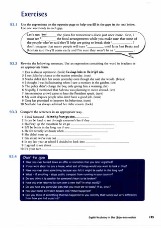 Exercises
93.1 Use the expressions on the opposite page to help you fill in the gaps in the text below.
Use one word only in each gap.
Let's run 1 o�er the plans for tomorrow's disco just once more. First, I
must see 2
the food arrangements while you make sure that none of
the people who've said they'll help are going to break their 3
• I
don't imagine that many people will turn 4
until later but Beata and
Roshan said they'll come early and I'm sure they won't let us 5
____
_
93.2 Rewrite the following sentences. Use an expression containing the word in brackets in
an appropriate form.
1 Eva is always optimistic. (look) �� ,!"¥ looks Oh #le kighl side.
2 I met Julio by chance at the station yesterday. (run)
3 Nadia didn't tidy her room yesterday even though she said she would. (break)
4 I thought I was hallucinating when I saw a monkey in the garden. (see)
5 The police didn't charge the boy, only giving him a warning. (let)
6 Stupidly, I mentioned that Sabrina was planning to move abroad. (let)
7 An enormous crowd came to hear the President speak. (turn)
8 My aunt despises people who don't have a good job. (look)
9 Greg has promised to improve his behaviour. (turn)
10 Nathalie has always admired her older cousin. (look)
93.3 Complete the sentences in an appropriate way.
93.4
1 I look forward ...f.�..b��i1:1.i.f.r.r?m..�.�f?t1.�........................
2 It can be hard to see through someone's lies if they ...............................................................................
3 Halfway up the mountain he let go ...............................................................................
4 It'll be better in the long run if you ...............................................................................
5 He felt terribly let down when ...............................................................................
6 She didn't turn up ...............................................................................
7 I'm afraid we've run out ...............................................................................
8 In my last year at school I decided to look into ...............................................................................
9 I agreed to see about ...............................................................................
10 It's your turn ...............................................................................
Ov�r ..f-o t;1otc
1 Have you ever turned down an offer or invitation that you later regretted?
2 If you were about to buy a house, what sort of things would you want to look at first?
3 Have you ever done something because you felt it might be useful in the long run?
4 What - if anything - stops public transport from running in your country?
5 Do you think it is possible for someone's heart to be broken?
6 Have you ever resolved to turn over a new leaf? In what way(s)?
7 Do you have any particular jobs that you must see to today? If so, what?
8 Has your home ever been broken into? What happened?
9 Can you think of something that has happened to you recently that turned out very differently
from how you had expected?
English Vocabulary in Use Upper-intermediate 195
 