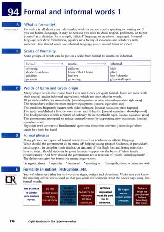=m·
.·..·=;c,:,..rc:l',.
0
irlanguage.com
196
Formal and informal words 1
What is formality?
Formality is all about your relationship with the person you're speaking or writing to. If
you use formal language, it may be because you wish to show respect, politeness, or to put
yourself at a distance (for example, 'official' language, or academic language). Informal
language can show friendliness, equality or a feeling of closeness and solidarity with
someone. You should never use informal language just to sound fluent or clever.
Scales of formality
Some groups of words can be put on a scale from formal to neutral to informal.
formal ' neutral ' informal
,, ,,
offspring children kids
abode I residence house I flat I home place
goodbye bye-bye bye I cheerio
go amiss go wrong go pear-shaped
Words of Latin and Greek origin
Many longer words that come from Latin and Greek are quite formal. Here are some with
their neutral and/or informal equivalents, which are often shorter words.
I'll go and email Kieran immediately. [neutral equivalent: at once; informal equivalent: right away]
The researchers utilise the most modern equipment. [neutral equivalent: use]
This problem frequently occurs with older software. [neutral equivalent: often happens]
The study established a link between stress and ill-health. (neutral equivalent: showed/proved]
This book provides us with a picture of ordinary life in the Middle Ages. [neutral equivalent: gives]
The government attempted to reduce unemployment by supporting new businesses. [neutral
equivalent: tried]
Physicists seek answers to fundamental questions about the universe. [neutral equivalents:
search for I look for; basic]
Formal phrases
Many phrases are typical of formal contexts such as academic or official language.
What should the government do in terms of1
helping young people? Students, in particular2
,
need support to complete their studies, on account of3
the high fees and living costs they
have to meet. Should students be given financial support on the basis of4
their family
circumstances? And how should the government act in relation to5
youth unemployment?
The definitions give less formal or neutral equivalents.
1
as regards, about 2
especially 3
because of 4
according to 5
as regards, about, in connection with
Formality in notices, instructions, etc.
You will often see rather formal words in signs, notices and directions. Make sure you know
the meaning of the words used so that you could tell someone what the notice says using less
formal words.
THIS STAIRWAY
IS CLOSED
UNTIL FURTHER
NOTICE.
DO NOT
ALIGHT WHILE
THE BUS
IS IN MOTION.
English Vocabulary in Use Upper-intermediate
LIFT
CAPACITY SIX
PERSONS
OR MAX
500 KILOS
Articles
deposited
must be paid
for In
advance.
We regret
we no
longer accept
cheques.
Tickets
must be
purchased
before
boarding
the train.
 