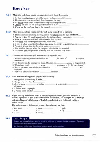 Exercises
94. 1 Make the underlined words neutral, using words from B opposite.
1 She had no offspring and left all her money to her niece...�bi.ldr.�n..............
2 The plan went pear-shaped and they abandoned the idea.................................
3 His abode was a small, rather old building on the edge of town.................................
4 Cheerio for now. I'll call you again tomorrow at 9.30 .................................
5 Where are the kids? Are they in the garden?................................
94.2 Make the underlined words more formal, using words from C opposite.
The link between smoking and lung cancer was shown decades ago...t.?.t�kli�b.��........
2 Anyone looking for employment in the film industry faces a tough time.................................
3 Social scientists often use official statistics in their research.................................
4 How often does the temperature fall to below zero?................................
5 If there is a fire, sound the fire alarm right away. Do not� to put the fire out.................................
6 Poverty is a basic issue in the world today.................................
7 This problem happens when the computer's hard drive becomes full.................................
8 The doctor gave the patient a new drug that had not been fully tested.................................
94.3 Complete the sentences with words from the opposite page.
It would be wrong to make a decision.. �n......................... the basis..�.f......................... incomplete
information.
2 The Internet can be a dangerous place. Children, in................................ , need to be protected.
3 What do we need................................ terms................................ equipment to do this experiment?
4 Several questions arose during the discussion................................ relation................................ the
economy.
5 He had to cancel his lecture on................................ of illness.
94.4 · Find words on the opposite page for the following.
1 the opposite of stationary..in.m�.fi.�.n...........
2 the opposite of toboard................................
3 a) to be sorry................................ b) to buy................................ c) to speak to................................
d) get on................................
4 a formal word for people................................
5 a formal word for stairs................................
94.5 If you look up an informal word in a monolingual dictionary, you will often find a
neutral equivalent as part of the definition or explanation. For example, the·Cambridge
Advanced Learner's Dictionary ofEnglish entry for kid says: 'informal: a child or
young person'.
94.6
Use a dictionary to find neutral or more formal words for these:
1 kip.. �l�tf................... 4 swot................................ 7 yucky
2 a pal................................ 5 ta! ................................ 8 iffy................................
3 a mate................................ 6 brainy................................
Ov�r .f-o 11ou
How do you mark wht'thc-r a word i'> formal or informal in your vocabulary notdiook7 If p<>'>'>lhlr.
c-omparl' your way with '>Omeont· t'l'>r.
St·t· al<,o lJn1t <J�, for othn formal and informal word'> and t·xprt·,<,1on'>
English Vocabulary in Use Upper-intermediate 197
 