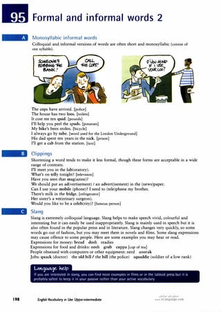 198
Formal and informal words 2
Monosyllabic informal words
Colloquial and informal versions of words are often short and monosyllabic (consist of
one syllable).
The cops have arrived. [police]
The house has two loos. [toilets]
It cost me ten quid. [pounds]
I'll help you peel the spuds. [potatoes]
My bike's been stolen. [bicycle]
I always go by tube. [word used for the London Underground]
His dad spent ten years in the nick. [prison]
I'll get a cab from the station. [taxi]
Clippings
Shortening a word tends to make it less formal, though these forms are acceptable in a wide
range of contexts.
I'll meet you in the lab(oratory).
What's on telly tonight? [television]
Have you seen that mag(azine)?
We should put an ad(vertisement) I an advert(isement) in the (news)paper.
Can I use your mobile (phone)? I need to (tele)phone my brother.
There's milk in the fridge. [refrigerator]
Her sister's a vet(erinary surgeon).
Would you like to be a celeb(rity)? [famous person]
Slang
Slang is extremely colloquial language. Slang helps to make speech vivid, colourful and
interesting but it can easily be used inappropriately. Slang is mainly used in speech but it is
also often found in the popular press and in literature. Slang changes very quickly, so some
words go out of fashion, but you may meet them in novels and films. Some slang expressions
may cause offence to some people. Here are some examples you may hear or read.
Expressions for money: bread dosh readies
Expressions for food and drinks: nosh grub cuppa [cup of tea]
People obsessed with computers or other equipment: nerd anorak
Jobs: quack (doctor) the old bill I the bill (the police) squaddie (soldier of a low rank)
U:U';JM';Je. ke.lp
If you are interested in slang, you can find more examples in films or in the tabloid press but it is
probably safest to keep it in your passive rather than your active vocabulary.
English Vocabulary in Use Upper-intermediate
u�I.J:I 01,,j {5'.>"
www.irLanguage.com
 