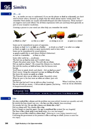 Similes
As ... as
As ... as similes are easy to understand. If you see the phrase as dead as a doornail, you don't
need to know what a doornail is, simply that the whole phrase means 'totally dead'. But
remember fixed similes are usually informal/colloquial and often humorous. Those marked *
are negative and could offend. Use all these expressions with care and keep them generally as
part of your receptive vocabulary.
Creating a picture in your mind can often help you remember the simile:
as blind as a bat* as thin as a rake* as strong as an ox as quiet as a mouse
Some can be remembered as pairs of opposites.
as heavy as lead /led/ ':# as light as a feather as drunk as a lord* ':# as sober as a judge
as black as night':# as white as snow (particularly used in fairy tales)
Some can be remembered by sound patterns.
as good as gold (this is used about children's behaviour)
as cool as a cucumber as busy as a bee
Some other useful as ... as phrases.
The bed was as hard as iron and I couldn't sleep.
I'll give this plant some water. The soil's dry as a bone.
He's as mad as a hatter*. He crossed the Atlantic in a bathtub.
She told the teacher, as bold as brass, that his lessons were
boring.
· You'll have to speak slowly and clearly - he's as deaf as a post*.
Don't worry. Using the computer's as easy as falling off a log.
She knew the answer as quick as a flash.
The Princess's skin was as white as snow. [beautifully white]
When he saw it, his face went as white as a sheet. [pale with
fear/horrorJ
The fish was bad and I was as sick as a dog. [vomiting]
She ran off with my money - I felt as sick as a parrot. [bad feeling
of disappointment/frustration]
Like
When I told him, his face
went as red as a beetroot.
My plan worked like a dream and the problem was soon solved. [worked very smoothly and well]
Be careful the boss doesn't see you - she has eyes like a hawk. [sees everything]
No wonder he's fat. He eats like a horse and drinks like a fish*.
Did you sleep well? Yes, thanks, like a log.
Sorry, I forgot to ring him again. I've got a mind/head like a sieve! [be very forgetful]
The boss is like a bear with a sore head today. [in a very bad temper]
She goes around like a bull in a china shop*. [behaving in a very clumsy, insensitive way]
Criticising the government in his presence is like a red rag to a bull. [certain to make him
very angry]
200 English Vocabulary in Use Upper-intermediate
 