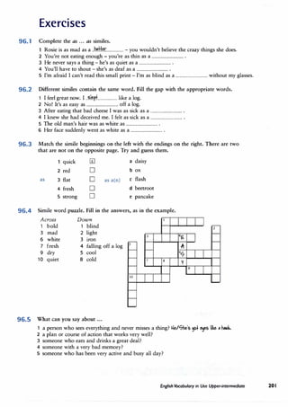 Exercises
96.1 Complete the as ... as similes.
Rosie is as mad as a ..btlkr.................. - you wouldn't believe the crazy things she does.
2 You're not eating enough -you're as thin as a ................................ .
3 He never says a thing - he's as quiet as a ................................ .
4 You'll have to shout - she's as deaf as a ................................ .
5 I'm afraid I can't read this small print - I'm as blind as a ................................ without my glasses.
96.2 Different similes contain the same word. Fill the gap with the appropriate words.
1 I feel great now. I ..��p.:L................. like a log.
2 No! It's as easy as ................................ off a log.
3 After eating that bad cheese I was as sick as a ................................ .
4 I knew she had deceived me. I felt as sick as a ................................ .
5 The old man's hair was as white as ................................ .
6 Her face suddenly went as white as a ................................ .
96.3 Match the simile beginnings on the left with the endings on the right. There are two
that are not on the opposite page. Try and guess them.
quick [I) a daisy
2 red D b ox
as 3 flat D as a(n) c flash
4 fresh D d beetroot
5 strong D e pancake
96.4 Simile word puzzle. Fill in the answers, as in the example.
Across Down
1 bold 1 blind 2
3 mad 2 light
3 4�
6 white 3 iron
7 fresh 4 falling off a log 5
,Iii
9 dry 5 cool 6
'7
10 quiet 8 cold 7 8
V
9
10
96.5 What can you say about ...
1 a person who sees everything and never misses a thing? He/'7he's 90+ �s like • h-.>k.
2 a plan or course of action that works very well?
3 someone who eats and drinks a great deal?
4 someone with a very bad memory?
5 someone who has been very active and busy all day?
English Vocabulary in Use Upper-intermediate 20 I
 