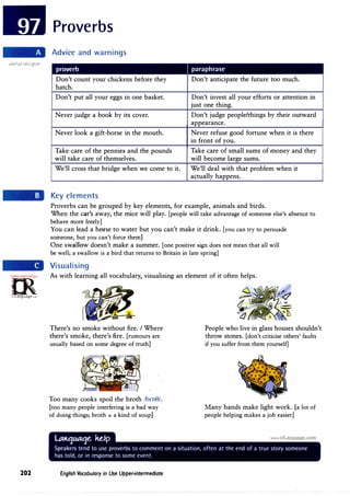 =m·
.'i,,16)0;0',..re,.
0
l?
irLanguage.eom
202
Proverbs
Advice and warnings
proverb I paraphrase
Don't count your chickens before they Don't anticipate the future too much.
hatch.
Don't put all your eggs in one basket. Don't invest all your efforts or attention in
just one thing.
Never judge a book by its cover. Don't judge people/things by their outward
appearance.
Never look a gift-horse in the mouth. Never refuse good fortune when it is there
in front of you.
Take care of the pennies and the pounds Take care of small sums of money and they
will take care of themselves. will become large sums.
We'll cross that bridge when we come to it. We'll deal with that problem when it
actually happens.
Key elements
Proverbs can be grouped by key elements, for example, animals and birds.
When the cat's away, the mice will play. [people will take advantage of someone else's absence to
behave more freely]
You can lead a horse to water but you can't make it drink. [you can try to persuade
someone, but you can't force them]
One swallow doesn't make a summer. [one positive sign does not mean that all will
be well; a swallow is a bird that returns to Britain in late spring]
Visualising
As with learning all vocabulary, visualising an element of it often helps.
There's no smoke without fire. I Where
there's smoke, there's fire. [rumours are
usually based on some degree of truth]
Too many cooks spoil the broth /bro0/.
[too many people interfering is a bad way
of doing things; broth = a kind of soup]
English Vocabulary in Use Upper-intermediate
People who live in glass houses shouldn't
throw stones. [don't criticise others' faults
if you suffer from them yourself]
Many hands make light work. [a lot of
people helping makes a job easier]
 