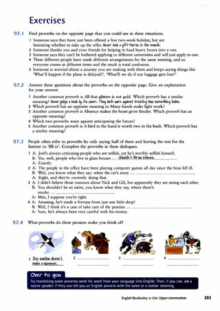 Exercises
97. 1 Find proverbs on the opposite page that you could use in these situations.
Someone says they have just been offered a free two-week holiday, but are
hesitating whether to take up the offer.Ne�er 166k • 3iH-h<>rse if -Hie mouth.
2 Someone thanks you and your friends for helping to load heavy boxes into a van.
3 Someone says they can't be bothered applying to different universities and will just apply to one.
4 Three different people have made different arrangements for the same meeting, and so
everyone comes at different times and the result is total confusion.
5 Someone is worried about a journey you are making with them and keeps saying things like
'What'll happen if the plane is delayed?', 'What'll we do if our luggage gets lost?'
97.2 Answer these questions about the proverbs on the opposite page. Give an explanation
for your answer.
1 Another common proverb is All that glitters is not gold. Which proverb has a similar
meaning? Ne�erjud3e • vbbk p� i.J.s c.�er. -n� vbth IIW"F .,.FSt trtlSttF3 he.> SbmetRF3 lbOks.
2 Which proverb has an opposite meaning to Many hands make light work?
3 Another common proverb is Absence makes the heart grow fonder.Which proverb has an
opposite meaning?
4 Which two proverbs warn against anticipating the future?
5 Another common proverb is A bird in the hand is worth two in the bush.Which proverb has
a similar meaning?
97.3 People often refer to proverbs by only saying half of them and leaving the rest for the
listener to 'fill in'. Complete the proverbs in these dialogues.
A: Joel's always criticising people who are selfish, yet he's terribly selfish himself.
B: Yes, well, people who live in glass houses .....�!�.�'.f..±hr.�
.. P.f.���P.!..............................
A: Exactly.
2 A: The people in the office have been playing computer games all day since the boss fell ill.
B: Well, you know what they say: when the cat's away ..................................................................................
A: Right, and they're currently doing that.
3 A: I didn't believe those rumours about Nick and Gill, but apparently they are seeing each other.
B: You shouldn't be so na'ive, you know what they say, where there's
smoke ..................................................................................
A: Mm, I suppose you're right.
4 A: Amazing, he's made a fortune from just one little shop!
B: Well, I think it's a case of take care of the pennies ..................................................................................
A: Sure, he's always been very careful with his money.
97.4 What proverbs do these pictures make you think of?
1 .O.t1.�..�.1.1.�..d��?.�.1.
m-ke. •
..summer..........
Ove.r .f-o 11ou
2 .......................................... 3 .......................................... 4 ..........................................
Try translating some proverbs word for word from your language into English. Then, if you can, ask a
native speaker if they can tell you an English proverb with the same or a similar meaning.
English Vocabulary in Use Upper-intermediate 203
 