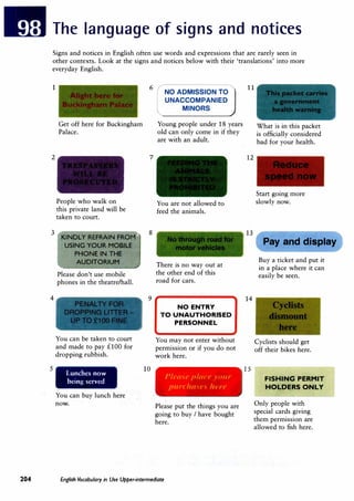 The language of signs and notices
Signs and notices in English often use words and expressions that are rarely seen in
other contexts. Look at the signs and notices below with their 'translations' into more
everyday English.
1
2
Get off here for Buckingham
Palace.
People who walk on
this private land will be
taken to court.
3
'KINDLY REFRAIN FROM
-....
4
5
USING YOUR MOBILE
PHONE IN THE
'-
AUDITORIUM
Please don't use mobile
phones in the theatre/hall.
You can be taken to court
and made to pay £100 for
dropping rubbish.
Lunches now
being served
You can buy lunch here
now.
,,,
6
rNO ADMISSION TO
UNACCOMPANIED
MINORS
7
8
9
10
Young people under 18 years
old can only come in if they
are with an adult.
You are not allowed to
feed the animals.
There is no way out at
the other end of this
road for cars.
NO ENTRY
TO UNAUTHORISED
PERSONNEL
You may not enter without
permission or if you do not
work here.
Please placl' your
purclut"'' luTe
Please put the things you are
going to buy I have bought
here.
204 English Vocabulary in Use Upper-intermediate
11
12
13
14
15
What is in this packet
is officially considered
bad for your health.
Start going more
slowly now.
Pay and display
Buy a ticket and put it
in a place where it can
easily be seen.
Cyclists should get
off their bikes here.
FISHING PERMIT
HOLDERS ONLY
Only people with
special cards giving
them permission are
allowed to fish here.
 