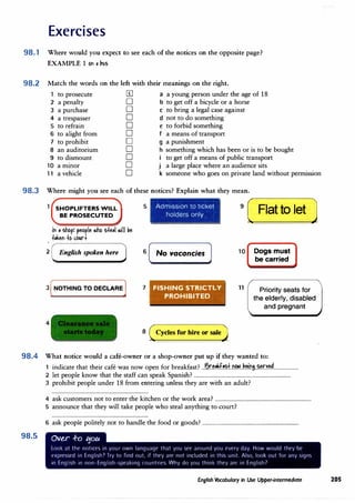 Exercises
98.1 Where would you expect to see each of the notices on the opposite page?
98.2
98.3
EXAMPLE 1 ori , '1us
Match the words on the left with their meanings on the right.
to prosecute [I] a a young person under the age of 18
2 a penalty D b to get off a bicycle or a horse
J a purchase D C to bring a legal case against
4 a trespasser D d not to do something
5 to refrain D e to forbid something
6 to alight from D f a means of transport
7 to prohibit D g a punishment
8 an auditorium D h something which has been or is to be bought
9 to dismount D to get off a means of public transport
10 a mmor D j a large place where an audience sits
11 a vehicle D k someone who goes on private land without permission
Where might you see each of these notices? Explain what they mean.
1 SHOPLIFTERS WILL
BE PROSECUTED
iri , shop: peo
r
le .iho s+e,I .iii �e
+,keri +o ,bl.Ir
2 English spoken here
3 [NOTHING TO DECLARE]
4
5 Adm1ss1on to ticket
holders only
6 No vacancies
7 FISHING STRICTLY
PROHIBITED
8 (Cycles for hire or sale)
9
( Flatto let J
10 Dogs must
be carried
11 Priority seats for
the elderly, disabled
and pregnant
98.4 What notice would a cafe-owner or a shop-owner put up if they wanted to:
98.5
1 indicate that their cafe was now open for breakfast? ..B.r.��.f�tn�)�ns..�n�....................
2 let people know that the staff can speak Spanish? ...............................................................................
J prohibit people under 18 from entering unless they are with an adult?
4 ask customers not to enter the kitchen or the work area? ...............................................................................
5 announce that they will take people who steal anything to court?
6 ask people politely not to handle the food or goods? ...............................................................................
Ove..r .f-o 1:1ou
Look at the notices in your own language that you see around you evny day. How would they be
expressed in English? Try to find out, if they are not included in this unit. Al<,o, look out for any signs
in English in non-English-<,peaking rnuntries. Why do you think they art· in English7
English Vocabulary in Use Upper-intermediate 205
 